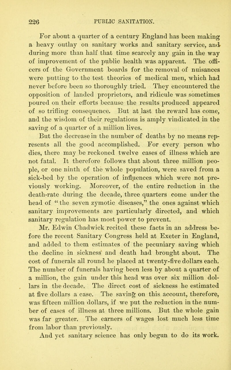 For about a quarter of a century England lias been making a heavy outlay on sanitary works and sanitary service, and during more than half that time scarcely any gain in the way of improvement of the public health was apparent. The offi- cers of the Government boards for the removal of nuisances were putting to the test theories of medical men, which had never before been so thoroughly tried. They encountered the opposition of landed proprietors, and ridicule was sometimes poured on their efforts because the results produced appeared of so trifling consequence. But at last the reward has come, and the wisdom of their regulations is amply vindicated in the saving of a quarter of a million lives. But the decrease in the number of deaths by no means rep- resents all the good accomplished. For every person who dies, there may be reckoned twelve cases of illness which are not fatal. It therefore follows that about three million peo- ple, or one ninth of the whole population, were saved from a sick-bed by the operation of influences which were not pre- viously working. Moreover, of the entire reduction in the death-rate during the decade, three quarters come under the head of  the seven zymotic diseases, the ones against which sanitary improvements are particularly directed, and which sanitary regulation has most power to prevent. Mr. Edwin Chadwick recited these facts in an address be- fore the recent Sanitary Congress held at Exeter in England, and added to them estimates of the pecuniary saving which the decline in sickness and death had brought about. The cost of funerals all round he placed at twenty-five dollars each. The number of funerals having been less by about a quarter of a million, the gain under this head was over six million dol- lars in the decade. The direct cost of sickness he estimated at five dollars a case. The saving on this account, therefore, was fifteen million dollars, if we put the reduction in the num- ber of cases of illness at three millions. But the whole gain was far greater. The earners of wages lost much less time from labor than previously. And yet sanitary science has only begun to do its work.