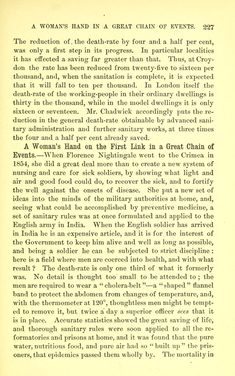 The reduction of the death-rate by four and a half per cent, was only a first step in its progress. In particular localities it has effected a saving far greater than that. Thus, at Croy- don the rate has been reduced from twenty-five to sixteen per thousand, and, when the sanitation is complete, it is expected that it will fall to ten per thousand. In London itself the death-rate of the working-people in their ordinary dwellings is thirty in the thousand, while in the model dwellings it is only sixteen or seventeen. Mr. Chadwick accordingly puts the re- duction in the general death-rate obtainable by advanced sani- tary administration and further sanitary works, at three times the four and a half per cent already saved. A Woman's Hand on the First Link in a Great Chain of Events.—When Florence Nightingale went to the Crimea in 1854, she did a great deal more than to create a new system of nursing and care for sick soldiers, by showing what light and air and good food could do, to recover the sick, and to fortify the well against the onsets of disease. She put a new set of ideas into the minds of the military authorities at home, and, seeing what could be accomplished by preventive medicine, a set of sanitary rules was at once formulated and applied to the English army in India. When the English soldier has arrived in India he is an expensive article, and it is for the interest of the Government to keep him alive and well as long as possible, and being a soldier he can be subjected to strict discipline : here is a field where men are coerced into health, and with what result ? The death-rate is only one third of what it formerly was. No detail is thought too small to be attended to ; the men are required to wear a  cholera-belt—a  shaped  flannel band to protect the abdomen from changes of temperature, and, with the thermometer at 120°, thoughtless men might be tempt- ed to remove it, but twice a day a superior officer sees that it is in place. Accurate statistics showed the great saving of life, and thorough sanitary rules were soon applied to all the re- formatories and prisons at home, and it was fovmd that the pure water, nutritious food, and pure air had so  built up  the pris- oners, that epidemics passed them wholly by. The mortality in