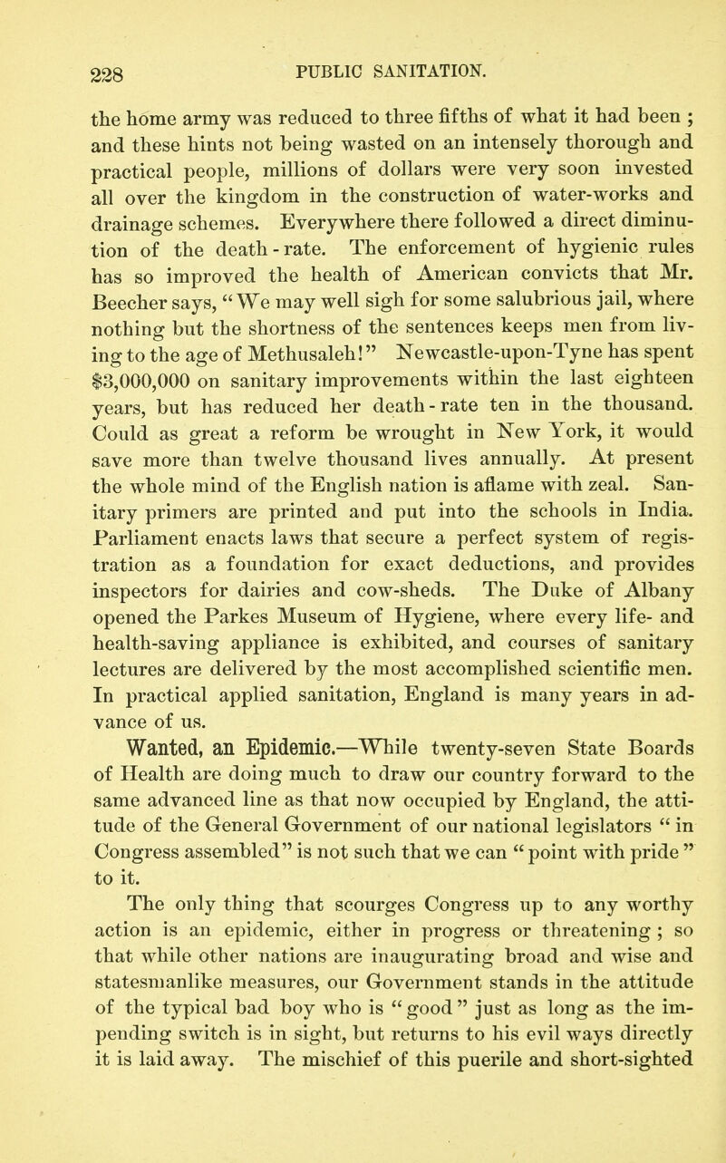 the home army was reduced to three fifths of what it had been ; and these hints not being wasted on an intensely thorough and practical people, millions of dollars were very soon invested all over the kingdom in the construction of water-works and drainage schemes. Everywhere there followed a direct diminu- tion of the death-rate. The enforcement of hygienic rules has so improved the health of American convicts that Mr. Beecher says, We may well sigh for some salubrious jail, where nothing but the shortness of the sentences keeps men from liv- ing to the age of Methusaleh! Newcastle-upon-Tyne has spent 13,000,000 on sanitary improvements within the last eighteen years, but has reduced her death-rate ten in the thousand. Could as great a reform be wrought in New York, it would save more than twelve thousand lives annually. At present the whole mind of the English nation is aflame with zeal. San- itary primers are printed and put into the schools in India. Parliament enacts laws that secure a perfect system of regis- tration as a foundation for exact deductions, and provides inspectors for dairies and cow-sheds. The Duke of Albany opened the Parkes Museum of Hygiene, where every life- and health-saving appliance is exhibited, and courses of sanitary lectures are delivered by the most accomplished scientific men. In practical applied sanitation, England is many years in ad- vance of us. Wanted, an Epidemic—While twenty-seven State Boards of Health are doing much to draw our country forward to the same advanced line as that now occupied by England, the atti- tude of the General Government of our national legislators  in Congress assembled is not such that we can  point with pride  to it. The only thing that scourges Congress up to any worthy action is an epidemic, either in progress or threatening ; so that while other nations are inaugurating broad and wise and statesmanlike measures, our Government stands in the attitude of the typical bad boy who is  good  just as long as the im- pending switch is in sight, but returns to his evil ways directly it is laid away. The mischief of this puerile and short-sighted