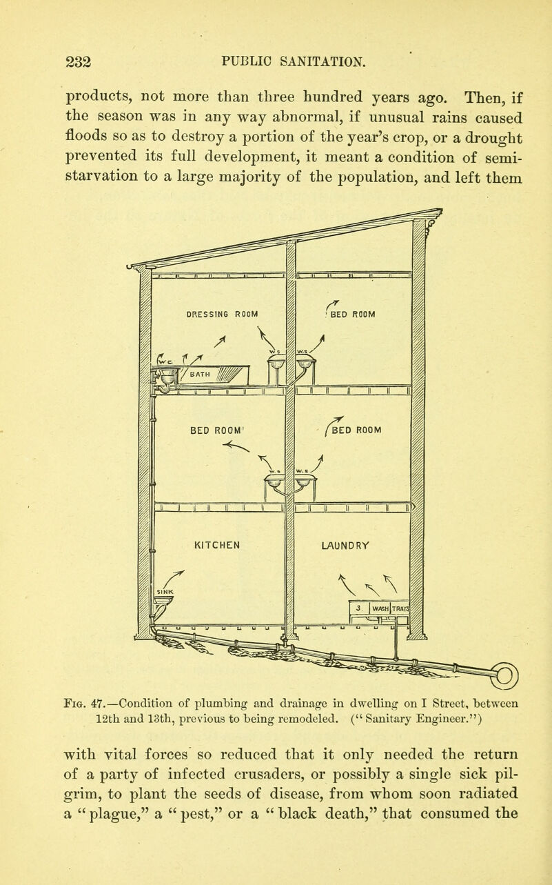 products, not more than three hundred years ago. Then, if the season was in any way abnormal, if unusual rains caused floods so as to destroy a portion of the year's crop, or a drought prevented its full development, it meant a condition of semi- starvation to a large majority of the population, and left them Fig. 47.—Condition of plumbing and drainage in dwelling on I Street, between 12th and 13th, previous to being remodeled. ( Sanitary Engineer.) with vital forces so reduced that it only needed the return of a party of infected crusaders, or possibly a single sick pil- grim, to plant the seeds of disease, from whom soon radiated a  plague, a  pest, or a  black death, that consumed the