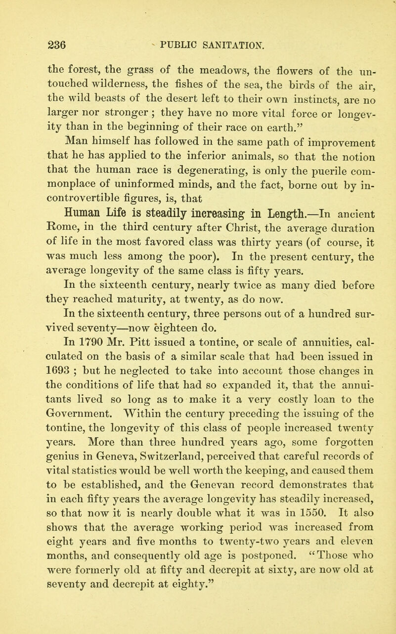the forest, the grass of the meadows, the flowers of the un- touched wilderness, the fishes of the sea, the birds of the air, the wild beasts of the desert left to their own instincts, are no larger nor stronger ; they have no more vital force or longev- ity than in the beginning of their race on earth. Man himself has followed in the same path of improvement that he has applied to the inferior animals, so that the notion that the human race is degenerating, is only the puerile com- monplace of uninformed minds, and the fact, borne out by in- controvertible figures, is, that Human Life is steadily increasing in Length—In ancient Rome, in the third century after Christ, the average duration of life in the most favored class was thirty years (of course, it was much less among the poor). In the present century, the average longevity of the same class is fifty years. In the sixteenth century, nearly twice as many died before they reached maturity, at twenty, as do now. In the sixteenth century, three persons out of a hundred sur- vived seventy—now eighteen do. In 1790 Mr. Pitt issued a tontine, or scale of annuities, cal- culated on the basis of a similar scale that had been issued in 1693 ; but he neglected to take into account those changes in the conditions of life that had so expanded it, that the annui- tants lived so long as to make it a very costly loan to the Government. Within the century preceding the issuing of the tontine, the longevity of this class of people increased twenty years. More than three hundred years ago, some forgotten genius in Geneva, Switzerland, perceived that careful records of vital statistics would be well worth the keeping, and caused them to be established, and the Genevan record demonstrates that in each fifty years the average longevity has steadily increased, so that now it is nearly double what it was in 1550. It also shows that the average working period was increased from eight years and five months to twenty-two years and eleven months, and consequently old age is postponed. Those who were formerly old at fifty and decrepit at sixty, are now old at seventy and decrepit at eighty.
