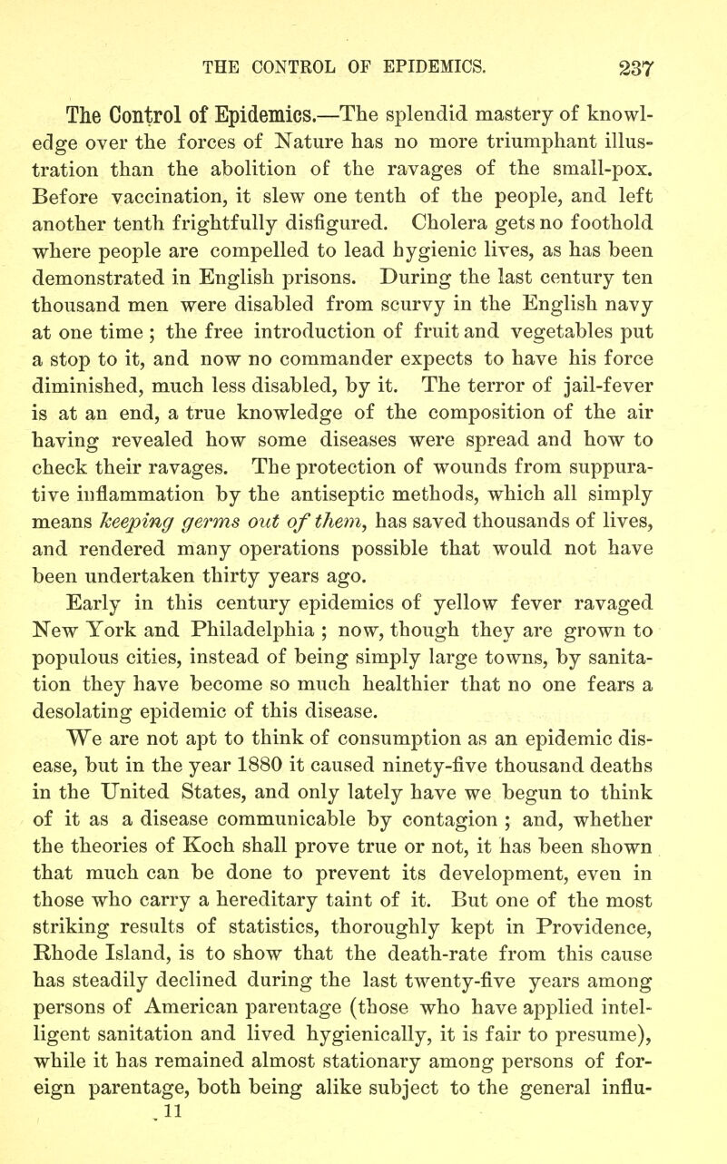 Tlie Control of Epidemics.—The splendid mastery of knowl- edge over the forces of Nature has no more triumphant illus- tration than the abolition of the ravages of the small-pox. Before vaccination, it slew one tenth of the people, and left another tenth frightfully disfigured. Cholera gets no foothold where people are compelled to lead hygienic lives, as has been demonstrated in English prisons. During the last century ten thousand men were disabled from scurvy in the English navy at one time ; the free introduction of fruit and vegetables put a stop to it, and now no commander expects to have his force diminished, much less disabled, by it. The terror of jail-fever is at an end, a true knowledge of the composition of the air having revealed how some diseases were spread and how to check their ravages. The protection of wounds from suppura- tive inflammation by the antiseptic methods, which all simply means keeping germs out of them, has saved thousands of lives, and rendered many operations possible that would not have been undertaken thirty years ago. Early in this century epidemics of yellow fever ravaged New York and Philadelphia ; now, though they are grown to populous cities, instead of being simply large towns, by sanita- tion they have become so much healthier that no one fears a desolating epidemic of this disease. We are not apt to think of consumption as an epidemic dis- ease, but in the year 1880 it caused ninety-five thousand deaths in the United States, and only lately have we begun to think of it as a disease communicable by contagion ; and, whether the theories of Koch shall prove true or not, it has been shown that much can be done to prevent its development, even in those who carry a hereditary taint of it. But one of the most striking results of statistics, thoroughly kept in Providence, Rhode Island, is to show that the death-rate from this cause has steadily declined during the last twenty-five years among persons of American parentage (those who have applied intel- ligent sanitation and lived hygienically, it is fair to presume), while it has remained almost stationary among persons of for- eign parentage, both being alike subject to the general influ- 11