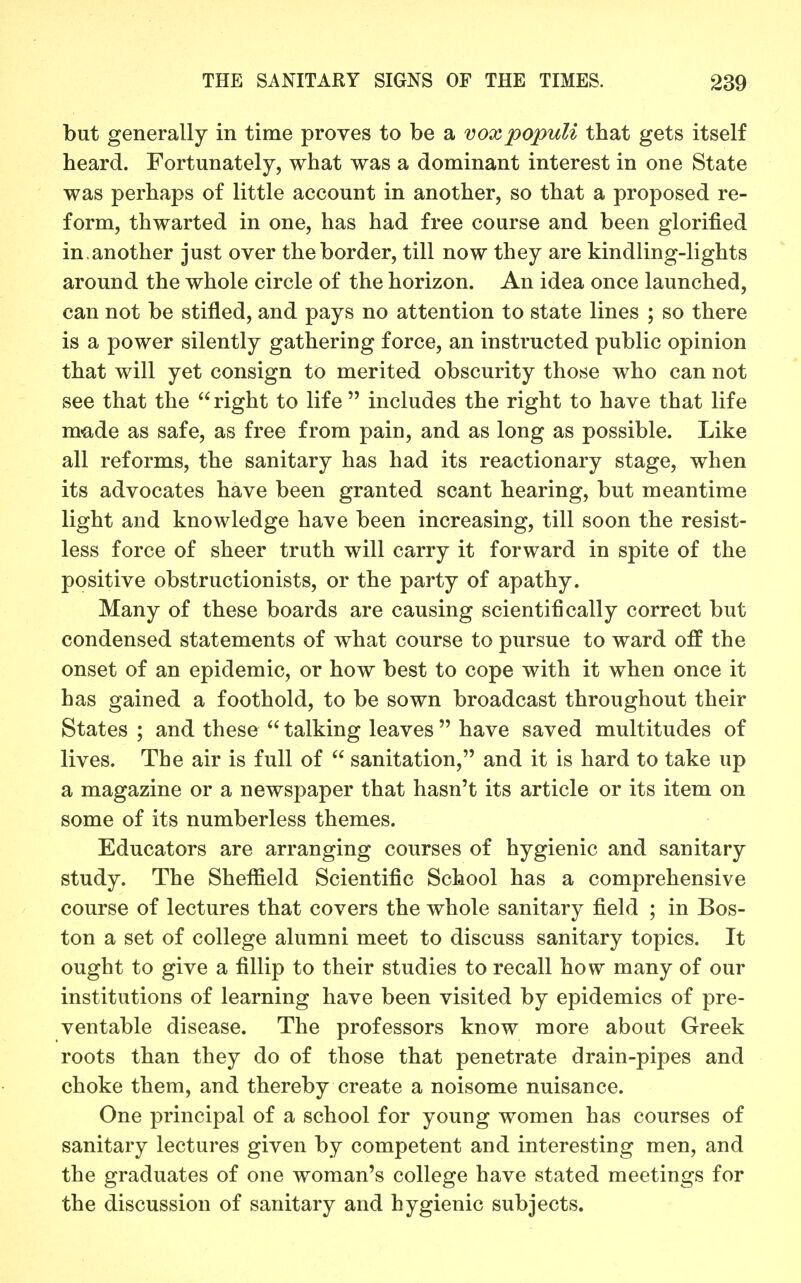 but generally in time proves to be a voxpopuU that gets itself heard. Fortunately, what was a dominant interest in one State was perhaps of little account in another, so that a proposed re- form, thwarted in one, has had free course and been glorified in.another just over the border, till now they are kindling-lights around the whole circle of the horizon. An idea once launched, can not be stifled, and pays no attention to state lines ; so there is a power silently gathering force, an instructed public opinion that will yet consign to merited obscurity those who can not see that the right to life  includes the right to have that life made as safe, as free from pain, and as long as possible. Like all reforms, the sanitary has had its reactionary stage, when its advocates have been granted scant hearing, but meantime light and knowledge have been increasing, till soon the resist- less force of sheer truth will carry it forward in spite of the positive obstructionists, or the party of apathy. Many of these boards are causing scientifically correct but condensed statements of what course to pursue to ward off the onset of an epidemic, or how best to cope with it when once it has gained a foothold, to be sown broadcast throughout their States ; and these  talking leaves  have saved multitudes of lives. The air is full of  sanitation, and it is hard to take up a magazine or a newspaper that hasn't its article or its item on some of its numberless themes. Educators are arranging courses of hygienic and sanitary study. The Sheffield Scientific School has a comprehensive course of lectures that covers the whole sanitary field ; in Bos- ton a set of college alumni meet to discuss sanitary topics. It ought to give a fillip to their studies to recall how many of our institutions of learning have been visited by epidemics of pre- ventable disease. The professors know more about Greek roots than they do of those that penetrate drain-pipes and choke them, and thereby create a noisome nuisance. One principal of a school for young women has courses of sanitary lectures given by competent and interesting men, and the graduates of one woman's college have stated meetings for the discussion of sanitary and hygienic subjects.
