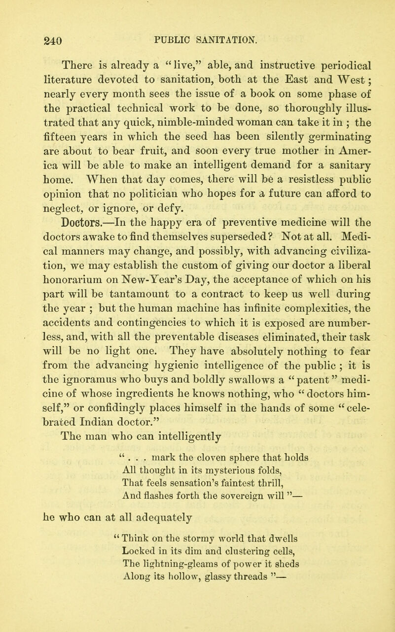 There is already a  live, able, and instructive periodical literature devoted to sanitation, both at the East and West; nearly every month sees the issue of a book on some phase of the practical technical work to be done, so thoroughly illus- trated that any quick, nimble-minded woman can take it in ; the fifteen years in which the seed has been silently germinating are about to bear fruit, and soon every true mother in Amer- ica will be able to make an intelligent demand for a sanitary home. When that day comes, there will be a resistless public opinion that no politician who hopes for a future can afford to neglect, or ignore, or defy. Doctors.—In the happy era of preventive medicine will the doctors awake to find themselves superseded? Not at all. Medi- cal manners may change, and possibly, with advancing civiliza- tion, we may establish the custom of giving our doctor a liberal honorarium on ISTew-Year's Day, the acceptance of which on his part will be tantamount to a contract to keep us well during the year ; but the human machine has infinite complexities, the accidents and contingencies to which it is exposed are number- less, and, with all the preventable diseases eliminated, their task will be no light one. They have absolutely nothing to fear from the advancing hygienic intelligence of the public ; it is the ignoramus who buys and boldly swallows a  patent medi- cine of whose ingredients he knows nothing, who  doctors him- self, or confidingly places himself in the hands of some  cele- brated Indian doctor. The man who can intelligently ... mark the cloven sphere that holds All thought in its mysterious folds, That feels sensation's faintest thrill, And flashes forth the sovereign will — he who can at all adequately  Think on the stormy world that dwells Locked in its dim and clustering cells, The lightning-gleams of power it sheds Along its hollow, glassy threads —