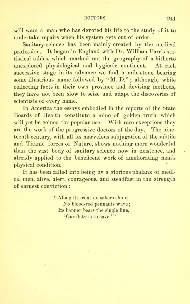 will want a man who has devoted his life to the study of it to undertake repairs when his system gets out of order. Sanitary science has been mainly created by the medical profession. It began in England with Dr. William Farr's sta- tistical tables, which marked out the geography of a hitherto unexplored physiological and hygienic continent. At each successive stage in its advance we find a mile-stone bearing some illustrious name followed by M. D. ; although, while collecting facts in their own province and devising methods, they have not been slow to seize and adapt the discoveries of scientists of every name. In America the essays embodied in the reports of the State Boards of Health constitute a mine of golden truth which will yet be coined for popular use. With rare exceptions they are the work of the progressive doctors of the day. The nine- teenth century, with all its marvelous subjugation of the subtile and Titanic forces of Nature, shows nothing more wonderful than the vast body of sanitary science now in existence, and already applied to the beneficent work of ameliorating man's physical condition. It has been called into being by a glorious phalanx of medi- cal men, alive, alert, courageous, and steadfast in the strength of earnest conviction:  Along its front no sabers shine, No blood-red pennants wave; Its banner bears the single line, ' Our duty is to save.'