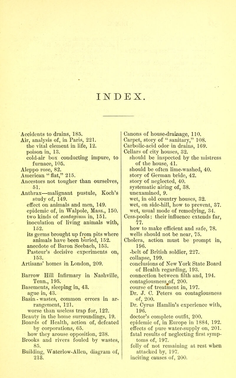 lif DEX. Accidents to drains, 185. Air, analysis of, in Paris, 221. the vital element in life, 12. poison in, 13. cold-air box conducting impure, to furnace, 105. Aleppo rose, 82. American flat, 215. Ancestors not tougher than ourselves, 51. Anthrax—malignant pustule, Koch's study of, 149. effect on animals and men, 149. epidemic of, in Walpole, Mass., 150. two kinds of contagiwn in, 151. inoculation of living animals with, 152. its germs brought up from pits where animals have been buried, 152. anecdote of Baron Seebach, 153. Pasteur's decisive experiments on, 153. Artisans' homes in London, 209. Barrow Hill Infirmary in Nashville, Tenn., 195. Basements, sleeping in, 43. ague in, 43. Basin - wastes, common errors in ar- rangement, 121. worse than useless trap for, 122, Beauty in the home surroundings, 19. Boards of Health, action of, defeated by corporations, 65. how they arouse opposition, 238. Brooks and rivers fouled by wastes, 85. Building, Waterlow-Allen, diagram of, 213. Canons of house-drainage, 110. Carpet, story of  sanitary, 108. Carbolic-acid odor in drains, 169. Cellars of city houses, 32. should be inspected by the mistress of the house, 41. should be often lime-washed, 40. story of German bride, 42. story of neglected, 40. systematic airing of, 38. unexamined, 9. wet, in old country houses, 32. wet, on side-hill, how to prevent, 37. wet, usual mode of remedying, 34. Cess-pools: their influence extends far, '7V. how to make efficient and safe, 78. wells should not be near, 75. Cholera, action must be prompt in, 196. -belt of British soldier, 22'7. collapse, 199. conclusions of New York State Board of Health regarding, 193. connection between filth and, 194. contagiousness^of, 200. course of treatment in, 19*7. Dr. J. C. Peters on contagiousness of, 200. Dr. Cyrus Hamlin's experience with, 196. doctor's complete outfit, 200. epidemic of, in Europe in 1884, 192. effects of pure water-supply on, 201. fatal results of neglecting first symp- toms of, 197. folly of not remaining at rest when attacked by, 197. inciting causes of, 200.