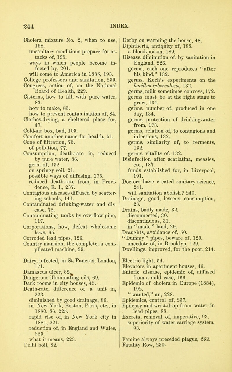 Cholera mixture No. 2, when to use, 198. unsanitary conditions prepare for at- tacks of, 195. ways in which people become in- fected by, 201. will come to America in 1885, 193. College professors and sanitation, 239. Congress, action of, on the National Board of Health, 229. Cisterns, how to fill, with pure water, 83. how to make, 83. how to prevent contamination of, 84. Clothes-drying, a sheltered place for, 41. Cold-air box, bad, 105. Comfort another name for health, 51. Cone of filtration, 75. of pollution, 77. Consumption, death-rate in, reduced by pure water, 86. germ of, 132. on springy soil, 21. possible ways of diffusing, 175. reduced death-rate from, in Provi- dence, R. I., 237. Contagious diseases diffused by scatter- ing schools, 141. Contaminated drinking-water and dis- ease, 72. Contaminating tanks by overflow-pipe, 117. Corporations, how, defeat wholesome laws, 65. Corroded lead pipes, 126. Country mansion, the complete, a com- plicated machine, 39. Dairy, infected, in St. Pancras, London, 171. Damascus ulcer, 82.^ Dangerous illuminatmg oils, 69. Dark rooms in city houses, 45. Death-rate, difference of a unit in, 223. diminished by good drainage, 86. in New York, Boston, Paris, etc., in 1880, 86, 225. rapid rise of, in New York city in 1881, 221. reduction of, in England and Wales, 225. what it means, 223. Delhi boil, 82. Derby on warming the house, 48. Diphtheria, antiquity of, 188. a blood-poison, 189. Disease, diminution of, by sanitation in England, 226. germs, each one reproduces  after his kind, 132. germs, Koch's experiments on the bacillus tuberculosis^ 132. germs, milk sometimes conveys, 172. germs must, be at the right stage to grow, 134. germs, number of, produced in one day, 134. germs, protection of drinking-water from, 173. germs, relation of, to contagions and infections, 132. germs, similarity of, to ferments, 132. germs, vitality of, 132. Disinfection after scarlatina, measles, etc., 187. funds established for, in Liverpool, 191. Doctors have created sanitary science, 241. will sanitation abolish ? 240. Drainage, good, lessens consumption, 23. Drains, badly made, 32. disconnected, 30. discontinuous, 31. in  made  land, 29. Draughts, avoidance of, 50. Dummy pipes, beware of, 129. anecdote of, in Brooklyn, 129. Dwellings, improved, for the poor, 214. Electric light, 54. Elevators in apartment-houses, 46. Enteric disease, epidemic of, diffused from a mild case, 166. Epidemic of cholera in Europe (1884), 192.  wanted, an, 228. Epidemics, control of, 237. Epilepsy and wrist-drop from water in lead pipes, 88. Excreta, removal of, imperative, 93. superiority of water-carriage system, 93. Famine always preceded plague, 232. Fatality Row, 230.