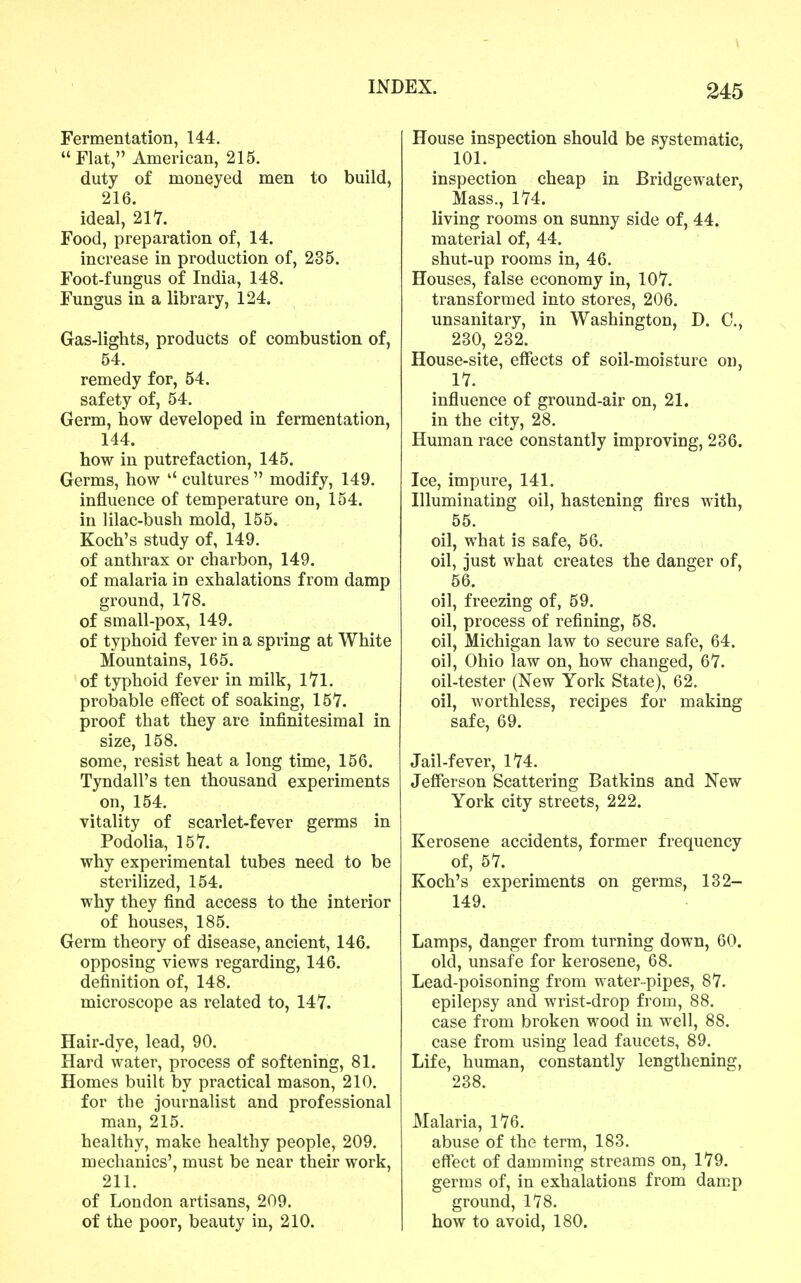 Fermentation, 144. Flat, American, 215. duty of moneyed men to build, 216. ideal, 211. Food, preparation of, 14. increase in production of, 235. Foot-fungus of India, 148. Fungus in a library, 124. Gas-lights, products of combustion of, 54. remedy for, 54. safety of, 54. Germ, how developed in fermentation, 144. how in putrefaction, 145. Germs, how cultures  modify, 149. influence of temperature on, 154. in lilac-bush mold, 155. Koch's study of, 149. of anthrax or charbon, 149. of malaria in exhalations from damp ground, ITS. of small-pox, 149. of typhoid fever in a spring at White Mountains, 165. of typhoid fever in milk, 171. probable effect of soaking, 157. proof that they are infinitesimal in size, 158. some, resist heat a long time, 156. Tyndall's ten thousand experiments on, 154. vitality of scarlet-fever germs in Podolia, 157. why experimental tubes need to be sterilized, 154. why they find access to the interior of houses, 185. Germ theory of disease, ancient, 146. opposing views regarding, 146. definition of, 148. microscope as related to, 147. Hair-dye, lead, 90. Hard water, process of softening, 81. Homes built by practical mason, 210. for the journalist and professional man, 215. healthy, make healthy people, 209. mechanics', must be near their work, 211. of London artisans, 209. of the poor, beauty in, 210. House inspection should be systematic, 101. inspection cheap in Bridgewater, Mass., 174. living rooms on sunny side of, 44. material of, 44. shut-up rooms in, 46, Houses, false economy in, 107. transformed into stores, 206. unsanitary, in Washington, D. C, 230, 232. House-site, effects of soil-moisture on, 17. influence of ground-air on, 21. in the city, 28. Human race constantly improving, 236. Ice, impure, 141. Illuminating oil, hastening fires with, 55. oil, what is safe, 56. oil, just what creates the danger of, 56. oil, freezing of, 59. oil, process of refining, 58. oil, Michigan law to secure safe, 64. oil, Ohio law on, how changed, 67. oil-tester (New York State), 62. oil, worthless, recipes for making safe, 69. Jail-fever, 174. Jefferson Scattering Batkins and New York city streets, 222. Kerosene accidents, former frequency of, 57. Koch's experiments on germs, 132- 149. Lamps, danger from turning down, 60. old, unsafe for kerosene, 68. Lead-poisoning from water-pipes, 87. epilepsy and wrist-drop from, 88. case from broken wood in well, 88. case from using lead faucets, 89. Life, human, constantly lengthening, 238. Malaria, 176. abuse of the term, 183. effect of damming streams on, 179. germs of, in exhalations from damp ground, 178. how to avoid, 180.