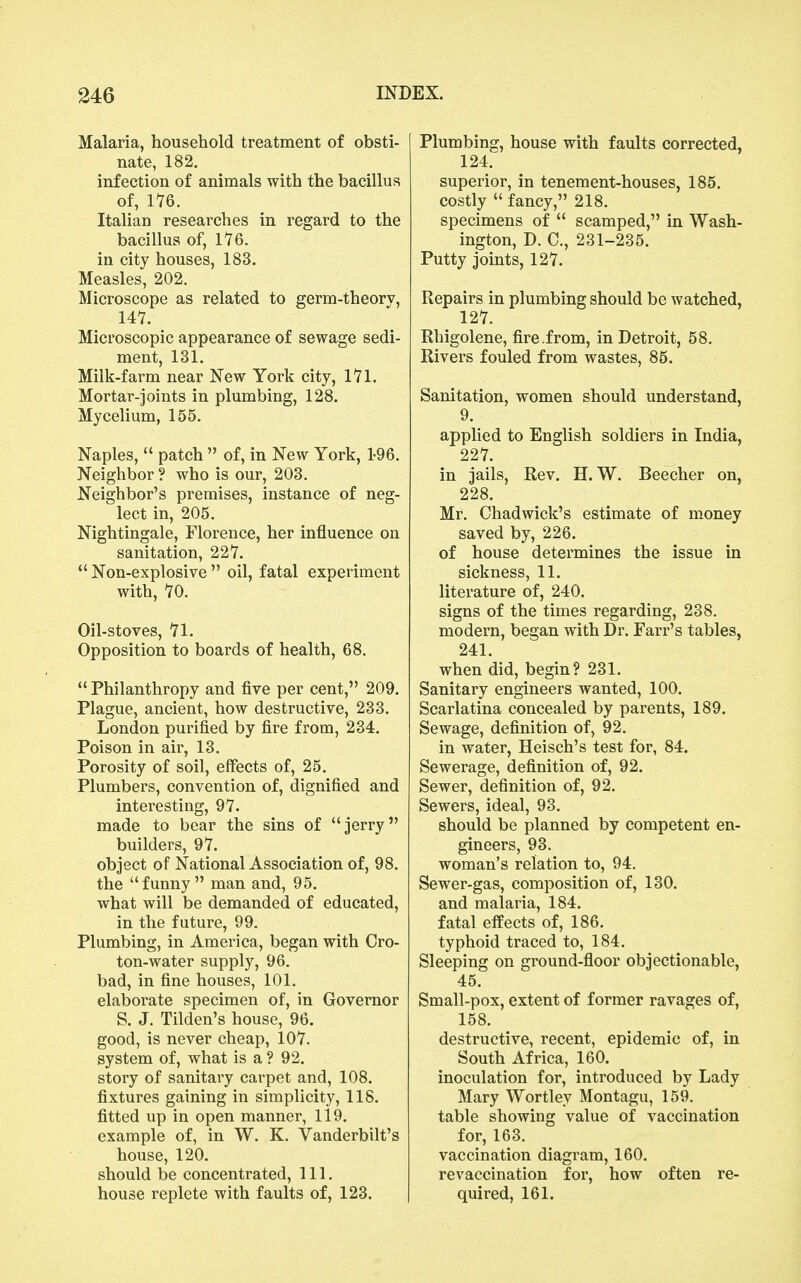 Malaria, household treatment of obsti- nate, 182. infection of animals with the bacillus of, 1'76. Italian researches in regard to the bacillus of, 176. in city houses, 183. Measles, 202. Microscope as related to germ-theorv, 147. Microscopic appearance of sewage sedi- ment, 131. Milk-farm near New York city, 171. Mortar-joints in plumbing, 128. Mycelium, 155. Naples,  patch  of, in New York, 1-96. Neighbor ? who is our, 203. Neighbor's premises, instance of neg- lect in, 205. Nightingale, Florence, her influence on sanitation, 227.  Non-explosive  oil, fatal experiment with, 70. Oil-stoves, 71. Opposition to boards of health, 68.  Philanthropy and five per cent, 209. Plague, ancient, how destructive, 233. London purified by fire from, 234. Poison in air, 13. Porosity of soil, effects of, 25. Plumbers, convention of, dignified and interesting, 97. made to bear the sins of jerry builders, 97. object of National Association of, 98. the funny man and, 95. what will be demanded of educated, in the future, 99. Plumbing, in America, began with Cro- ton-water supply, 96. bad, in fine houses, 101. elaborate specimen of, in Governor S. J. Tilden's house, 96. good, is never cheap, 107. system of, what is a ? 92. story of sanitary carpet and, 108. fixtures gaining in simplicity, 118. fitted up in open manner, 119. example of, in W. K. Vanderbilt's house, 120. should be concentrated. 111. house replete with faults of, 123. Plumbing, house with faults corrected, 124. superior, in tenement-houses, 185. costly  fancy, 218. specimens of  scamped, in Wash- ington, D. C, 231-235. Putty joints, 127. Repairs in plumbing should be watched, 127. Rhigolene, fire .from, in Detroit, 58. Rivers fouled from wastes, 85. Sanitation, women should understand, 9. applied to English soldiers in India, 227. in jails, Rev. H. W. Beecher on, 228. Mr. Chadwick's estimate of money saved by, 226. of house determines the issue in sickness, 11. literature of, 240. signs of the times regarding, 238. modern, began with Dr. Farr's tables, 241. when did, begin? 231. Sanitary engineers wanted, 100. Scarlatina concealed by parents, 189. Sewage, definition of, 92. in water, Heisch's test for, 84. Sewerage, definition of, 92. Sewer, definition of, 92. Sewers, ideal, 93. should be planned by competent en- gineers, 93. woman's relation to, 94. Sewer-gas, composition of, 130. and malaria, 184. fatal effects of, 186. typhoid traced to, 184, Sleeping on ground-floor objectionable, 45. Small-pox, extent of former ravages of, 158. destructive, recent, epidemic of, in South Africa, 160. inoculation for, introduced by Lady Mary Wortley Montagu, 159. table showing value of vaccination for, 163. vaccination diagram, 160. revaccination for, how often re- quired, 161.