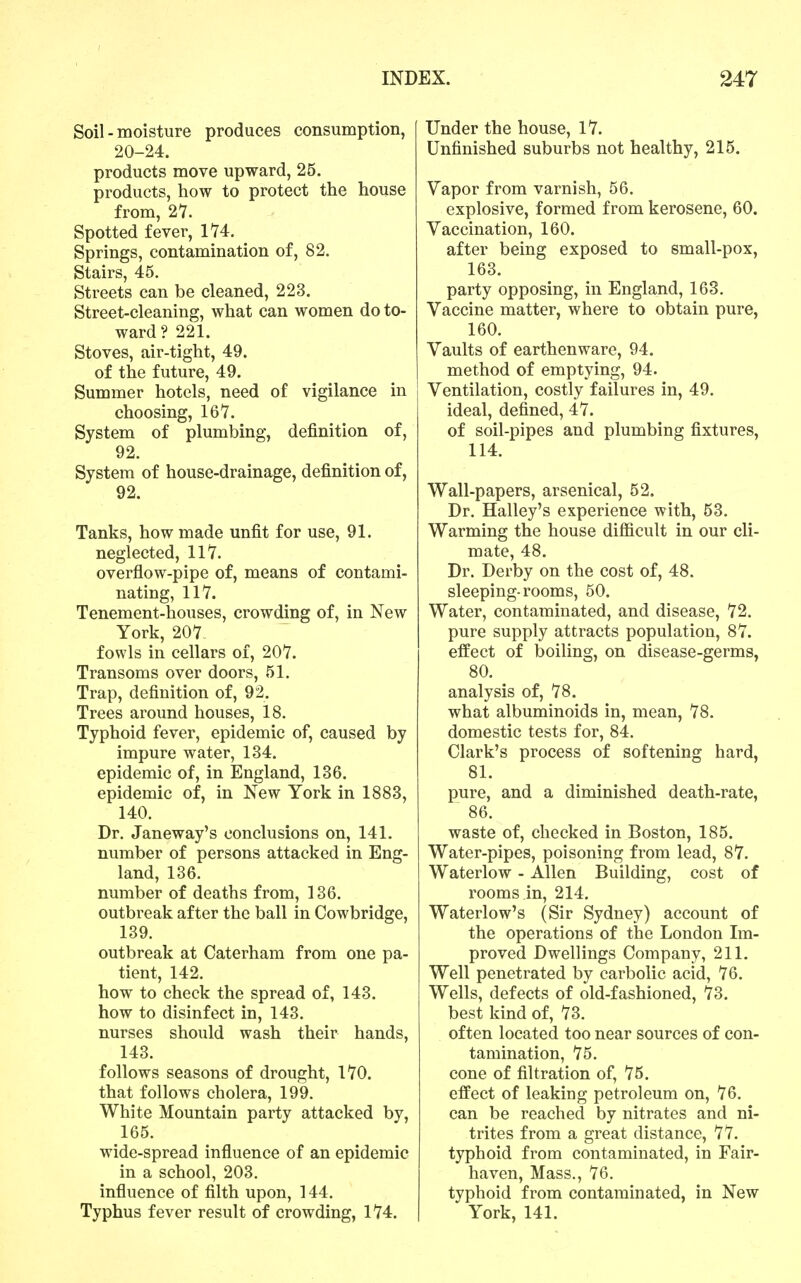 Soil - moisture produces consumption, 20-24. products move upward, 25. products, how to protect the house from, 21. Spotted fever, 1'74. _ Springs, contamination of, 82. Stairs, 45. Streets can be cleaned, 223. Street-cleaning, what can women do to- ward ? 221. Stoves, air-tight, 49. of the future, 49. Summer hotels, need of vigilance in choosing, 167. System of plumbing, definition of, 92. System of house-drainage, definition of, 92. Tanks, how made unfit for use, 91. neglected, 117. overflow-pipe of, means of contami- nating, 117. Tenement-houses, crowding of, in New York, 207 fowls in cellars of, 207. Transoms over doors, 51. Trap, definition of, 92. Trees around houses, 18. Typhoid fever, epidemic of, caused by impure water, 134. epidemic of, in England, 136. epidemic of, in New York in 1883, 140. Dr. Janeway's conclusions on, 141. number of persons attacked in Eng- land, 136. number of deaths from, 136. outbreak after the ball in Cowbridge, 139. outbreak at Caterham from one pa- tient, 142. how to check the spread of, 143. how to disinfect in, 143. nurses should wash their hands, 143. follows seasons of drought, 170. that follows cholera, 199. White Mountain party attacked by, 165. wide-spread influence of an epidemic in a school, 203. influence of filth upon, 144. Typhus fever result of crowding, 174. Under the house, 17. Unfinished suburbs not healthy, 215. Vapor from varnish, 56. explosive, formed from kerosene, 60. Vaccination, 160. after being exposed to small-pox, 163. party opposing, in England, 163. Vaccine matter, where to obtain pure, 160. Vaults of earthenware, 94. method of emptying, 94. Ventilation, costly failures in, 49. ideal, defined, 47. of soil-pipes and plumbing fixtures, 114. Wall-papers, arsenical, 52. Dr. Halley's experience with, 53. Warming the house difficult in our cli- mate, 48. Dr. Derby on the cost of, 48. sleeping-rooms, 50. Water, contaminated, and disease, 72. pure supply attracts population, 87. effect of boiling, on disease-germs, 80. analysis of, 78. what albuminoids in, mean, 78. domestic tests for, 84. Clark's process of softening hard, 81. pure, and a diminished death-rate, 86. waste of, checked in Boston, 185. Water-pipes, poisoning from lead, 87. Waterlow - Allen Building, cost of rooms in, 214. Waterlow's (Sir Sydney) account of the operations of the London Im- proved Dwellings Company, 211. Well penetrated by carbolic acid, 76. Wells, defects of old-fashioned, 73. best kind of, 73. often located too near sources of con- tamination, 75. cone of filtration of, 75. effect of leaking petroleum on, 76. can be reached by nitrates and ni- trites from a great distance, 77. typhoid from contaminated, in Fair- haven, Mass., 76, typhoid from contaminated, in New York, 141.