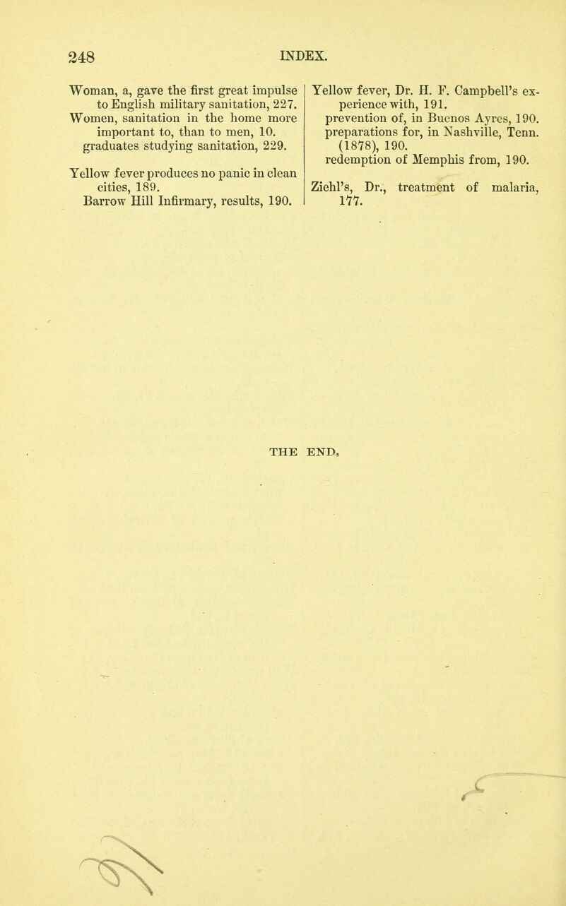 Woman, a, gave the first great impulse to English military sanitation, 227. Women, sanitation in the home more important to, than to men, 10. graduates studying sanitation, 229. Yellow fever produces no panic in clean cities, 189. Barrow Hill Infirmary, results, 190. Yellow fever. Dr. H. F, Campbell's ex- perience with, 191. prevention of, in Buenos Ayres, 190. preparations for, in Nashville, Tenn. (1878), 190. redemption of Memphis from, 190. Ziehl's, Dr., treatment of malaria, 111. THE END,