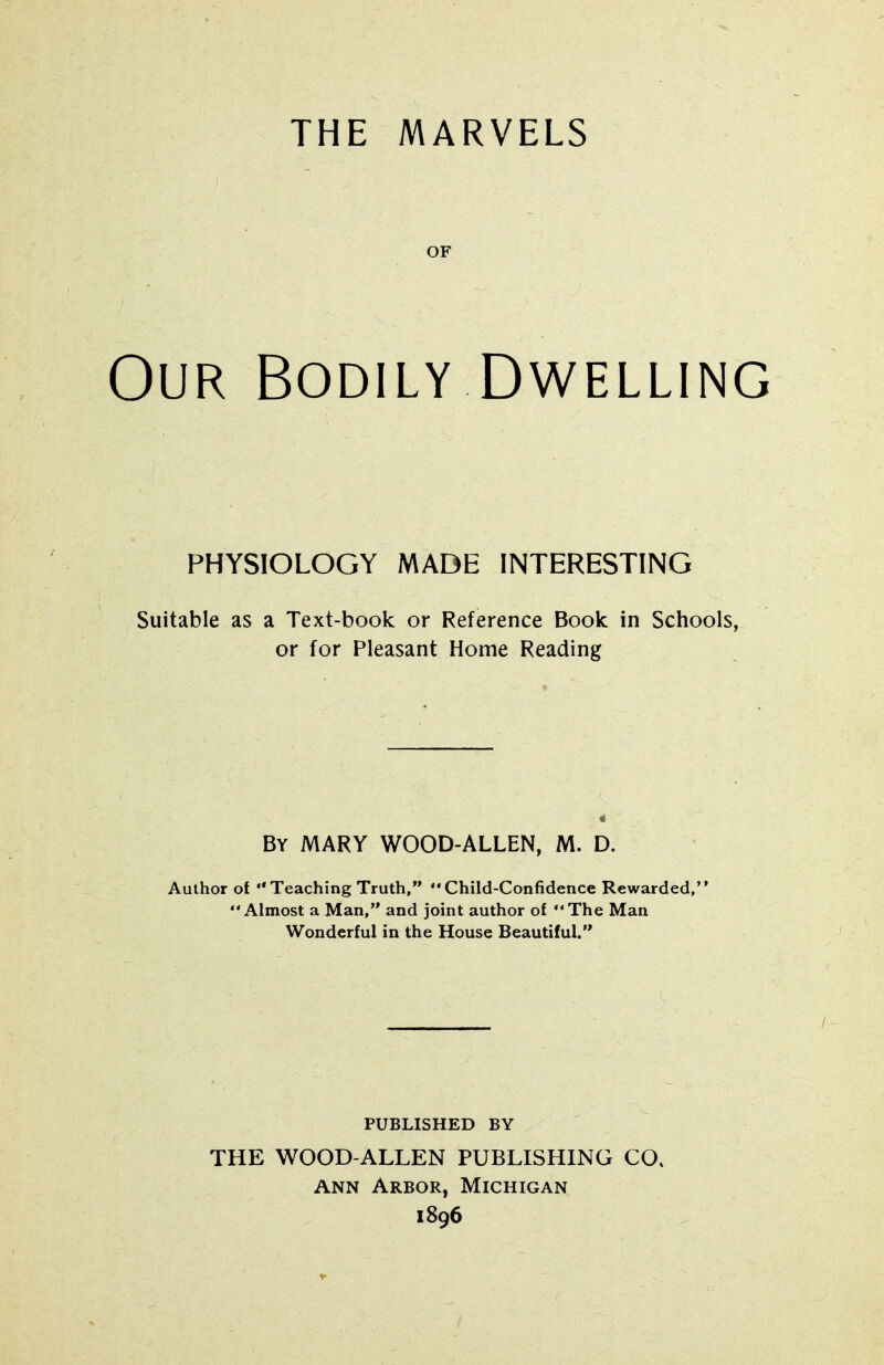 THE MARVELS OF Our Bodily Dwelling PHYSIOLOGY MADE INTERESTING Suitable as a Text-book or Reference Book in Schools, or for Pleasant Home Reading By MARY WOOD-ALLEN, M. D. Author of Teaching Truth, Child-Confidence Rewarded,' Almost a Man, and joint author of The Man Wonderful in the House Beautiful. PUBLISHED BY THE WOOD-ALLEN PUBLISHING CO, ANN Arbor, Michigan 1896