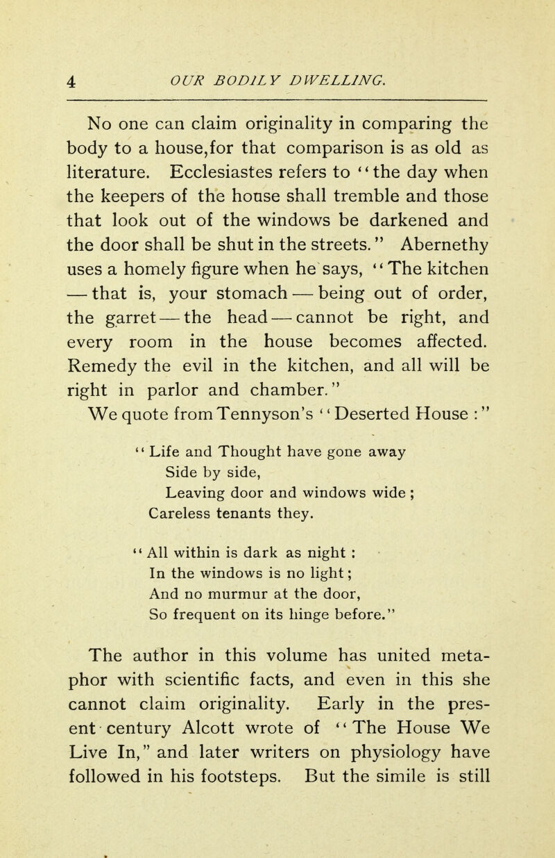 No one can claim originality in comparing the body to a house,for that comparison is as old as literature. Ecclesiastes refers to ' ^ the day when the keepers of the house shall tremble and those that look out of the windows be darkened and the door shall be shut in the streets. Abernethy uses a homely figure when he says, The kitchen — that is, your stomach — being out of order, the garret — the head — cannot be right, and every room in the house becomes affected. Remedy the evil in the kitchen, and all will be right in parlor and chamber. We quote from Tennyson's '' Deserted House : '* Life and Thought have gone away Side by side, Leaving door and windows wide ; Careless tenants they. '* All within is dark as night : In the windows is no light; And no murmur at the door. So frequent on its hinge before. The author in this volume has united meta- phor with scientific facts, and even in this she cannot claim originality. Early in the pres- ent century Alcott wrote of *'The House We Live In, and later writers on physiology have followed in his footsteps. But the simile is still
