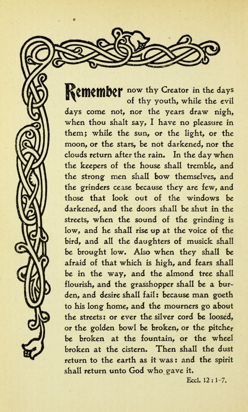 now thy Creator in the days of thy youth^ while the evil days come not, nor the years draw nig^h, when thou shalt say, I have no pleasure in them; while the sun, or the light, or the moon, or the stars, be not darkened, nor the clouds return after the rain* In the day when the keepers of the house shall tremble, and the strong men shall bow themselves, and the grinders cease because they are few, and those that look out of the windows be darkened, and the doors shall be shut in the streets, when the sound of the grinding is low, and he shall rise up at the voice of the bird, and all the daughters of musick shall be brought low* Also when they shall be afraid of that which is high, and fears shall be in the way, and the almond tree shall flourish, and the grasshopper shall be a bur- den, and desire shall fail: because man goeth to his long home, and the mourners go about the streets: or ever the silver cord be loosed, or the golden bowl be broken, or the pitcher be broken at the fountain, or the wheel broken at the cistern* Then shall the dust return to the earth as it was: and the spirit shall return unto God who gave it* EccL 12: J-7,