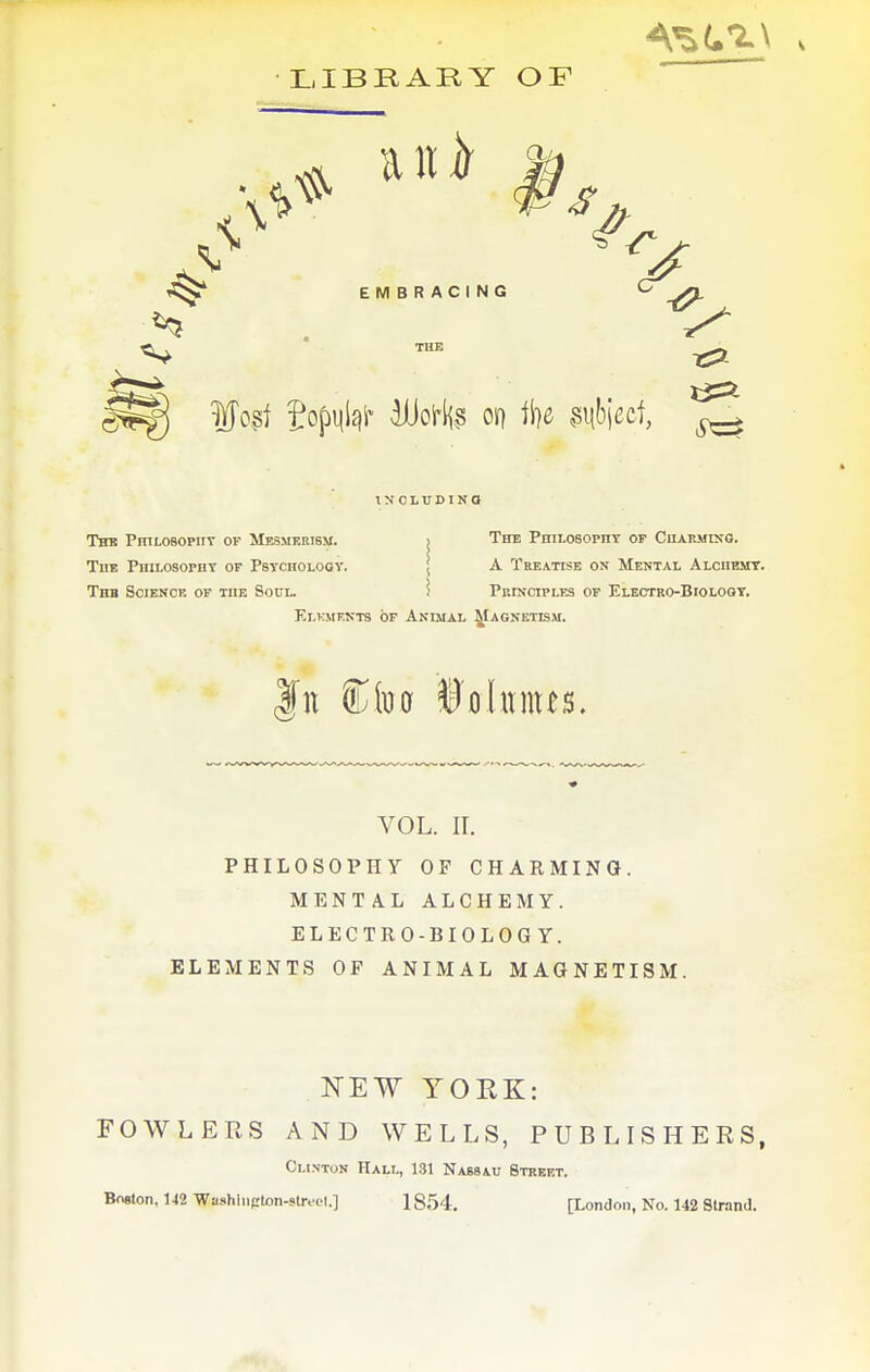 LIBRARY OF 1^ EMBRACING V 12:2 INCLUDINO ThK PrntOBOPIIT OF MF.8MKRI8M. j ThE PHIlOSOPnT OP ChAEMINO. The PHiLosorHY of Psvciiologv. \ A Treatise on Mental Alciiemt. Thb Sciencr OF THE Soul. ? Principlf.s of Electro-Bioloot. Elkmf.nts of Anmal ^agnetkm. w 5bbo Volumes. VOL. II. PHILOSOPHY OF CHARMING. MENTAL ALCHEMY. ELECTRO-BIOLOGY. ELEMENTS OF ANIMAL MAGNETISM. NEW YORK: FOWLERS AND WELLS, PUBLISHERS, Clinton Hall, 131 Nassau Street. Boston, 142 Wiuihinfrton-streel.] 1854, [London, No. 142 Strand.