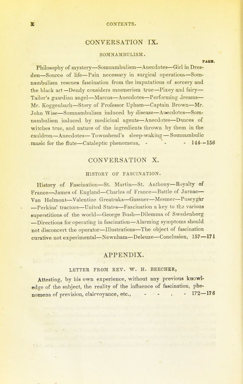 CONVERSATION IX. SOMNAMBULISM. Philosophy of mysteiy—Somnambulism—Anecdotes—Girl in Dres- den—Source of life—Pain necessary in surgical operalions—Som- nambulism rescues fascination from the imputations of sorcery and the black art —Dendy considers mesmerism true—Pixey and fairy— Tailor's guai-dian angel—Marcus—Anecdotes—Performing dreams^ Mr. Koggeubach—Story of Professor Upham—Captain Brown—Mr. John Wise—Somnambulism induced by disease—Anecdotes—Som- nambulism induced by medicinal agents—Anecdotes—Dances of witches tiTie, and nature of the ingi-edients thrown by them in the cauldron—Anecdotes— Townshend's sleep-waking — Somnambulic .music for the flute—Cataleptic phenomena, - - - 144--156 CONVERSATION X. HISTORY OF FASCINATION. History of Fascination—St. Martin—St. Anthony—Royalty of France—James of England—Charles of France—Battle of Jarnac— Van Helmont—Valentine Gi-eatraks—Gassner—Mesmer—Puseygar —Perkins' tractors—United States—Fascination a key to the various superstitions of the world—George Bush—Dilemma of Swedenborg —Directions for operating in fascination—Alarming symptoms should not disconcert the operator—Illustrations—The object of fascination curative not experimental—Newnham—Deleuze—Conclusion, 157—171 APPENDIX. LETTER FROM REV. W. H. BEECHER, Attesting, by his own experience, without any previous knfjwl- edge of the subject, the reality of the influence of fascination, phe- nomena of prevision, clairvoyance, etc., - - . - 172—1T6