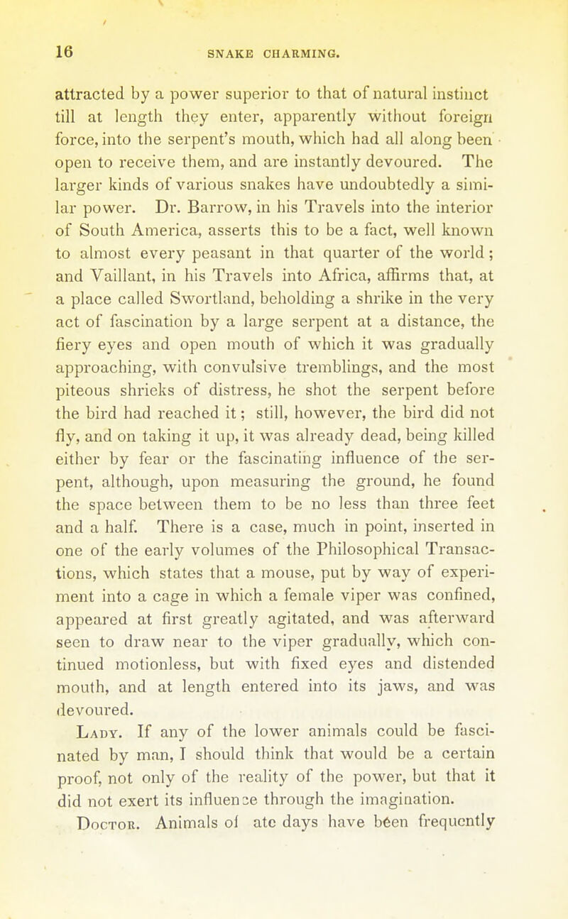 attracted by a power superior to that of natural instinct till at length they enter, apparently without foreign force, into the serpent's mouth, which had all along been • open to receive them, and are instantly devoured. The lai'ger kinds of various snakes have undoubtedly a simi- lar power. Dr. Barrow, in his Travels into the interior of South America, asserts this to be a fact, well known to almost every peasant in that quarter of the world; and Vaillant, in his Travels into Africa, affirms that, at a place called Swortland, beholding a shrike in the very act of fascination by a large serpent at a distance, the fiery eyes and open mouth of which it was gradually approaching, with convulsive tremblings, and the most piteous shrieks of distress, he shot the serpent before the bird had reached it; still, however, the bird did not fly, and on taking it up, it was already dead, being killed either by fear or the fascinating influence of the ser- pent, although, upon measuring the ground, he found the space between them to be no less than three feet and a half. There is a case, much in point, inserted in one of the early volumes of the Philosophical Transac- tions, which states that a mouse, put by way of experi- ment into a cage in which a female viper was confined, appeared at first greatly agitated, and was afterward seen to draw near to the viper gradually, wliich con- tinued motionless, but with fixed eyes and distended mouth, and at length entered into its jaws, and was devoured. Lady. If any of the lower animals could be fasci- nated by man, I should think that would be a certain proof, not only of the reality of the power, but that it did not exert its influence through the imagination. Doctor. Animals ol ate days have b6en frequently