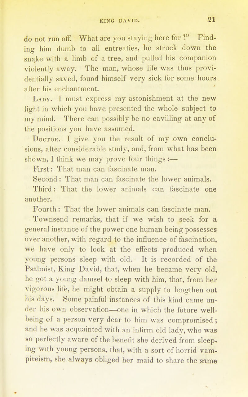 KING DAVID. do not run off. What are you staying here for ? Find- ing him dumb to all entreaties, he struck down the snake with a limb of a tree, and pulled his companion violently away. The man, whose Ufe was thus provi- dentially saved, found himself very sick for some hours after his enchantment. Lady. I must express my astonishment at the new light in which you have presented the whole subject to my mind. There can possibly be no cavilling at any of the positions you have assumed. Doctor. I give you the result of my own conclu- sions, after considerable study, and, from what has been shown, I think we may prove four things:— First: That man can fascinate man. Second: That man can fascinate the lower animals. Third: That the lower animals can fascinate one another. Fourth : That the lower animals can fascinate man. Townsend remarks, that if we wish to seek for a general instance of the power one human being possesses over another, with regard to the influence of fascination, we have only to look at the effects produced when young persons sleep with old. It is recorded of the Psalmist, King David, that, when he became very old, he got a young damsel to sleep with him, that, from her vigorous life, he might obtain a supply to lengthen out his days. Some painful instances of this kind came un- der his own observation—one in which the future well- being of a person very dear to him was compromised ; and he was acquainted with an infirm old lady, who was so perfectly aware of the benefit she derived from sleep- ing with young persons, that, with a sort of horrid vam- pireism, she always obliged her maid to share the same