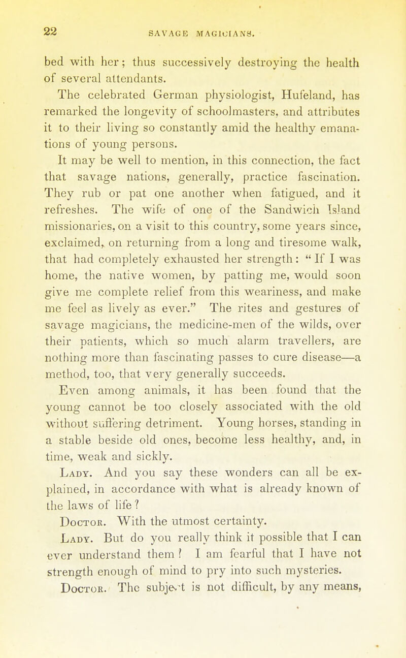 bed with her; thus successively destroying the health of several attendants. The celebrated German physiologist, Hufeland, has remarked the longevity of schoolmasters, and attributes it to their living so constantly amid the healthy emana- tions of young persons. It may be w^ell to mention, in this connection, the fact that savage nations, generally, practice fascination. They rub or pat one another when fatigued, and it refreshes. The wife of one of the Sandwich Island missionaries, on a visit to this country, some years since, exclaimed, on returning from a long and tiresome walk, that had completely exhausted her strength:  If I was home, the native women, by patting me, would soon give me complete relief from this weariness, and make me feel as lively as ever. The rites and gestures of savage magicians, the medicine-men of the wilds, over their patients, which so much alarm travellers, are nothing more than fascinating passes to cure disease—a method, too, that very generally succeeds. Even among animals, it has been found that the young cannot be too closely associated with the old without suft'ering detriment. Young horses, standing in a stable beside old ones, become less healthy, and, in time, weak and sickly. Lady. And you say these wonders can all be ex- plained, in accordance with what is already known of the laws of life ? Doctor. With the utmost certainty. Lady. But do you really think it possible that I can ever understand them ? I am fearful that I have not strength enough of mind to pry into such mysteries. Doctor. The subje.-t is not difficult, by any means,