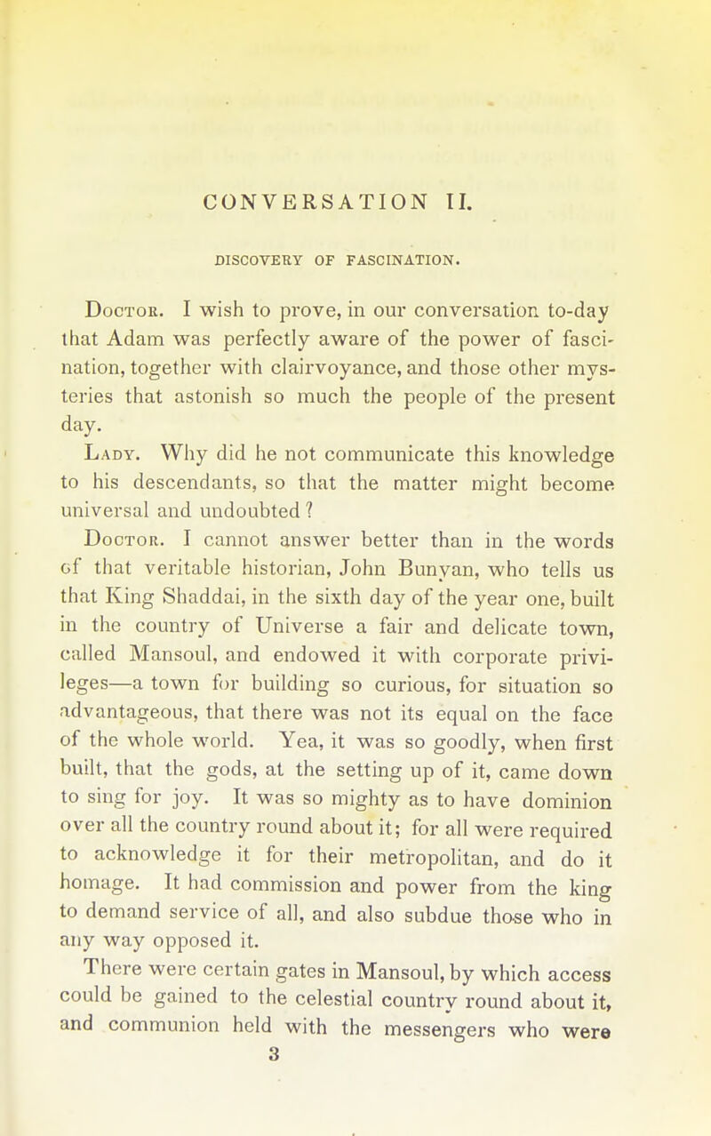 CONVERSATION TI. DISCOVERY OF FASCINATION. Doctor. I wish to prove, in our conversation to-day that Adam was perfectly aware of the power of fasci- nation, together with clairvoyance, and those other mys- teries that astonish so much the people of the present day. Lady. Why did he not communicate this knowledge to his descendants, so that the matter might become universal and undoubted ? Doctor. I cannot answer better than in the words of that veritable historian, John Bunyan, who tells us that King Shaddai, in the sixth day of the year one, built in the country of Universe a fair and delicate town, called Mansoul, and endowed it with corporate privi- leges—a town for building so curious, for situation so advantageous, that there was not its equal on the face of the whole world. Yea, it was so goodly, when first built, that the gods, at the setting up of it, came down to sing for joy. It was so mighty as to have dominion over all the country round about it; for all were required to acknowledge it for their metropolitan, and do it homage. It had commission and power from the king to demand service of all, and also subdue those who in any way opposed it. There were certain gates in Mansoul, by which access could be gained to the celestial country round about it, and communion held with the messengers who were 3