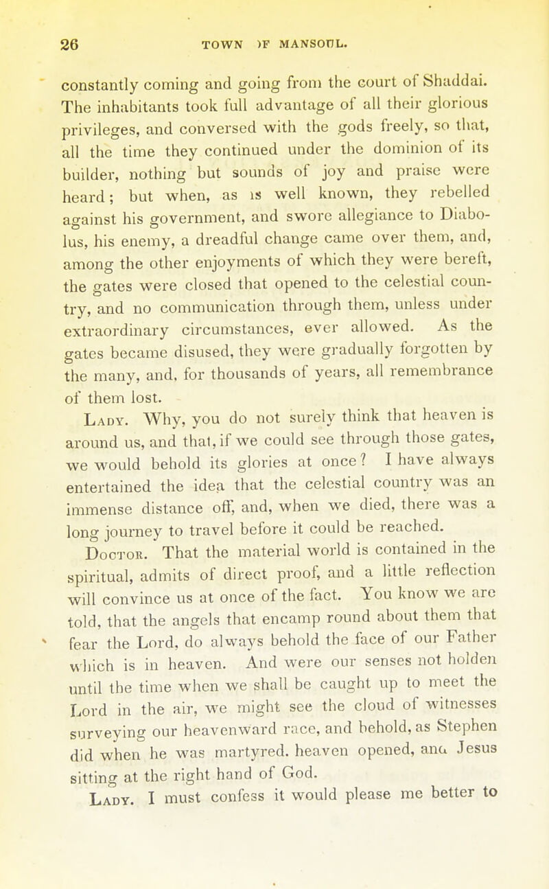 ' constantly coming and going from the court of Siiaddai. The inhabitants took full advantage of all their glorious privileges, and conversed with the gods freely, so that, all the time they continued under the dominion of its builder, nothing but sounds of joy and praise were heard; but when, as is well known, they rebelled against his government, and swore allegiance to Diabo- lus, his enemy, a dreadful change came over them, and, among the other enjoyments of which they were bereft, the gates were closed that opened to the celestial coun- try, and no communication through them, unless under extraordinary circumstances, ever allowed. As the gates became disused, they were gradually forgotten by the many, and, for thousands of years, all remembrance of them lost. Lady. Why, you do not surely think that heaven is around us, and thai, if we could see through those gates, we would behold its glories at once ? I have always entertained the idea that the celestial country was an immense distance off, and, when we died, there was a long journey to travel before it could be reached. Doctor. That the material world is contained in the spiritual, admits of direct proof, and a little reflection will convince us at once of the fact. You know we are told, that the angels that encamp round about them that ^ fear the Lord, do always behold the face of our Father which is in heaven. And were our senses not holden until the time when we shall be caught up to meet the Lord in the air, we might see the cloud of witnesses surveying our heavenward race, and behold, as Stephen did when he was martyred, heaven opened, ana Jesus sitting at the right hand of God. Lady. I must confess it would please me better to