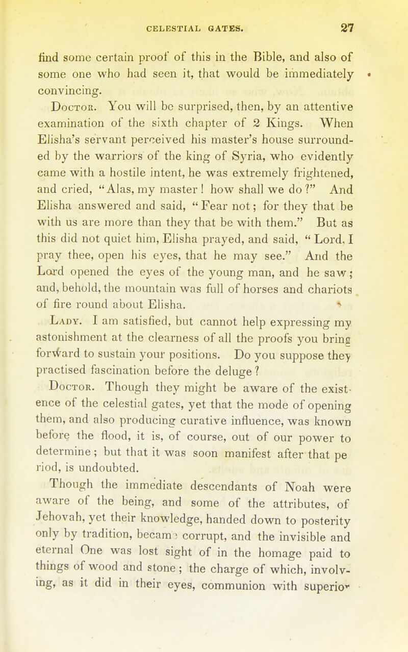 find some certain proof of this in the Bible, and also of some one who had seen it, that would be immediately • convincing. Doctor. You will be surprised, then, by an attentive examination of the sixth chapter of 2 Kings. When EJisha's servant perceived his master's house surround- ed by the warriors of the king of Syria, who evidently came with a hostile intent, he was extremely frightened, and cried, Alas, my master ! how shall we do ? And Elisha answered and said,  Fear not; for they that be with us are more than they that be with them. But as this did not quiet him, Elisha prayed, and said,  Lord, I pray thee, open his eyes, that he may see. And the Lai-d opened the eyes of the young man, and he saw; and, behold, the mountain was full of horses and chariots of fire round about Elisha. Lady. I am satisfied, but cannot help expressing my astonishment at the clearness of all the proofs you bring for\<^ard to sustain your positions. Do you suppose they practised fascination before the deluge ? Doctor. Though they might be aware of the exist- ence of the celestial gates, yet that the mode of opening them, and also producing curative influence, was known before the flood, it is, of course, out of our power to determine ; but that it was soon manifest after that pe riod, is undoubted. Though the immediate descendants of Noah were aware of the being, and some of the attributes, of Jehovah, yet their knowledge, handed down to posterity only by tradition, becam- corrupt, and the invisible and eternal One was lost sight of in the homage paid to things of wood and stone; the charge of which, involv- mg, as it did in their eyes, communion with superior