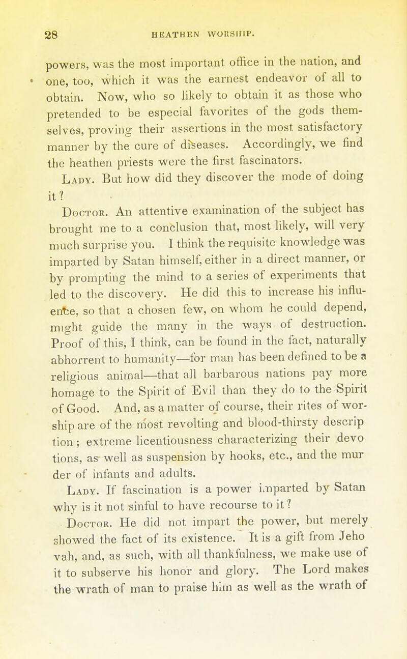 powers, was the most important office in the nation, and • one, too, which it was the earnest endeavor of all to obtain. Now, who so likely to obtain it as those who pretended to be especial favorites of the gods them- selves, proving their assertions in the most satisfactory manner by the cure of diseases. Accordingly, we find the heathen priests were the first fascinators. Lady. But how did they discover the mode of doing it? Doctor. An attentive examination of the subject has brought me to a conclusion that, most likely, will very much surprise you. I think the requisite knowledge was imparted by Satan himself, either in a direct manner, or by prompting the mind to a series of experiments that led to the discovery. He did this to increase his influ- ence, so that a chosen few, on whom he could depend, might guide the many in the ways of destruction. Proof of this, I think, can be found in the fact, naturally abhorrent to humanity—for man has been defined to be a religious animal—that all barbarous nations pay more homage to the Spirit of Evil than they do to the Spirit of Good. And, as a matter of course, their rites of wor- ship are of the most revolting and blood-thirsty descrip tion; extreme licentiousness characterizing their devo tions, as well as suspension by hooks, etc., and the mur der of infants and adults. Lady. If fascination is a power imparted by Satan why is it not sinful to have recourse to it 1 Doctor. He did not impart the power, but merely showed the fact of its existence. It is a gift from Jeho vah, and, as such, with all thankfulness, we make use of it to subserve his honor and glory. The Lord makes the wrath of man to praise him as well as the wralh of