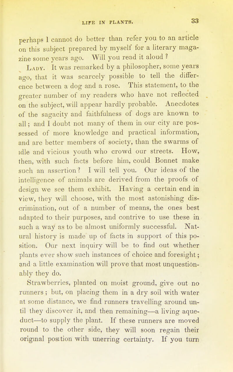 LIFE IN PLANTS. perhaps 1 cannot do better than refer you to an article on this subject prepared by myself for a literary maga- zine some years ago. Will you read it aloud ? Lady. It was remarked by a philosopher, some years ago, that it was scarcely possible to tell the differ- ence between a dog and a rose. This statement, to the greater number of my readers who have not reflected on the subject, will appear hardly probable. Anecdotes of the sagacity and faithfulness of dogs are known to all; and I doubt not many of them in our city are pos- sessed of more knowledge and practical information, and are better members of society, than the swarms of idle and vicious youth who crowd our streets. How, then, with such facts before him, could Bonnet make such an assertion ? I will tell you. Our ideas of the intelligence of animals are derived from the proofs of design we see them exhibit. Having a certain end in view, they will choose, with the most astonishing dis- crimination, out of a number of means, the ones best adapted to their purposes, and contrive to use these in such a way as to be almost uniformly successful. Nat- ural history is made up of facts in support of this po- sition. Our next inquiry will be to find out whether plants ever show such instances of choice and foresight; and a little examination will prove that most unquestion- ably they do. Strawberries, planted on moist ground, give out no runners; but, on placing them in a dry soil with water at some distance, we find runners travelling around un- til they discover it, and then remaining—a living aque- duct—to supply the plant. If these runners are moved round to the other side, they will soon regain their original position with unerring certainty. If you turn