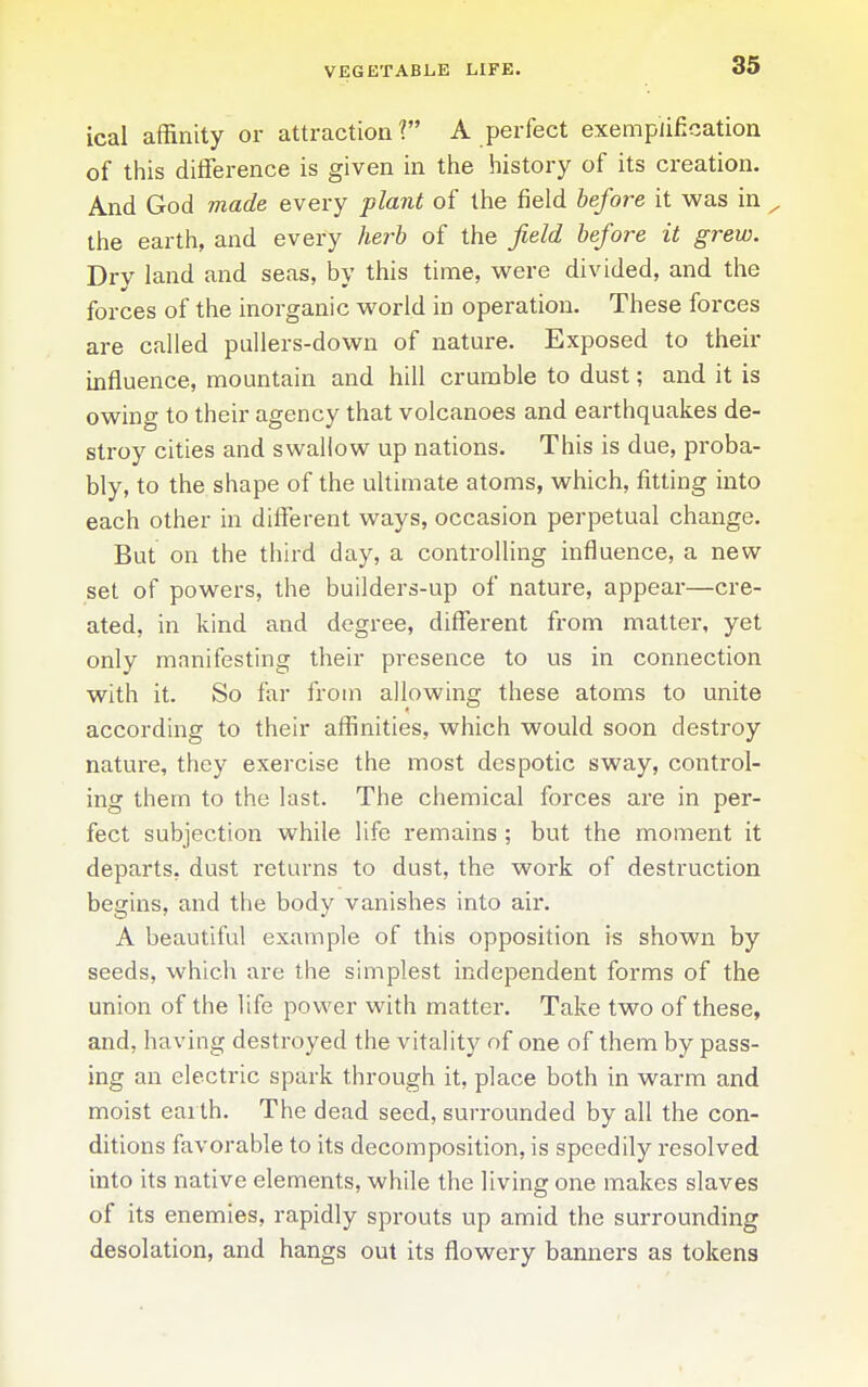 VEGETABLE LIFE. ical affinity or attraction ? A perfect exemplification of this difference is given in the history of its creation. And God made every plant of the field before it was in the earth, and every herb of the field before it grew. Dry land and seas, by this time, vv^ere divided, and the forces of the inorganic vv^orld in operation. These forces are called pullers-dovi^n of nature. Exposed to their influence, mountain and hill crumble to dust; and it is owing to their agency that volcanoes and earthquakes de- stroy cities and swallow up nations. This is due, proba- bly, to the shape of the ultimate atoms, which, fitting into each other in different ways, occasion perpetual change. But on the third day, a controlling influence, a new set of powers, the builders-up of nature, appear—cre- ated, in kind and degree, different from matter, yet only manifesting their presence to us in connection with it. So far from allowing these atoms to unite according to their affinities, which would soon destroy nature, they exercise the most despotic sway, control- ing them to the last. The chemical forces are in per- fect subjection while life remains ; but the moment it departs, dust returns to dust, the work of destruction begins, and the body vanishes into aii*. A beautiful example of this opposition is shown by seeds, which are the simplest independent forms of the union of the life power with matter. Take two of these, and, having destroyed the vitality of one of them by pass- ing an electric spark through it, place both in warm and moist earth. The dead seed, surrounded by all the con- ditions favorable to its decomposition, is speedily resolved into its native elements, while the living one makes slaves of its enemies, rapidly sprouts up amid the surrounding desolation, and hangs out its flowery banners as tokens