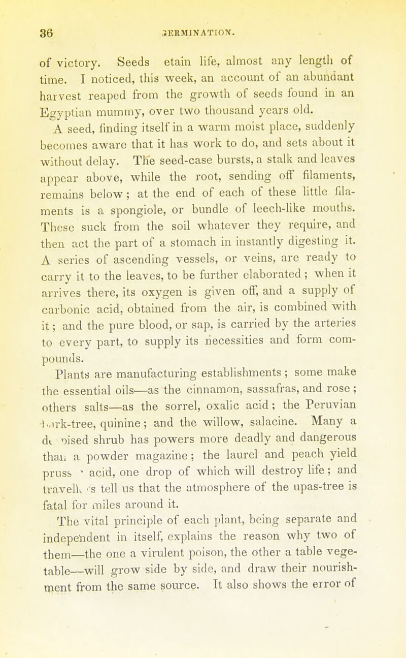 of victory. Seeds etain life, almost any length of time. I noticed, this week, an account of an abundant harvest reaped from the growth of seeds found in an Egyptian mummy, over two thousand years old. A seed, finding itself in a warm moist place, suddenly becomes aware that it has work to do, and sets about it without delay. Th'e seed-case bursts, a stalk and leaves appear above, while the root, sending off filaments, remains below; at the end of each of these little fila- ments is a spongiole, or bundle of leech-like mouths. These suck from the soil whatever they require, and then act the part of a stomach in instantly digesting it. A series of ascending vessels, or veins, are ready to carry it to the leaves, to be further elaborated ; when it arrives there, its oxygen is given off, and a supply of carbonic acid, obtained from the air, is combined with it; and the pure blood, or sap, is carried by the arteries to every part, to supply its necessities and form com- pounds. Plants are manufacturing establishments ; some make the essential oils—as the cinnamon, sassafras, and rose ; others salts—as the sorrel, oxalic acid; the Peruvian ■t-irk-tree, quinine; and the willow, salacine. Many a dt. oised shrub has powers more deadly and dangerous than a powder magazine; the laurel and peach yield pruss • acid, one drop of which will destroy life; and traveliv ' S tell us that the atmosphere of the upas-tree is fatal for miles around it. The vital principle of each plant, being separate and indepeiident in itself, explains the reason why two of them—the one a virulent poison, the other a table vege- table will grow side by side, and draw their nourish- ment from the same source- It also shows the error of