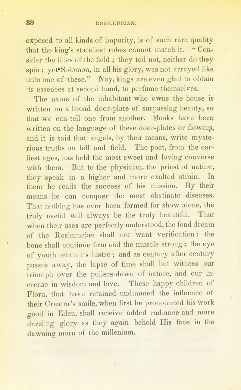 exposed to all kinds of impurity, is of such rare quality that the king's stateliest robes cannot match it.  Con- sider the lilies of the field ; they toil not, neither do they spin ; yet'SoIomon, in all his glory, was not arrayed like unto one of these. Nay, kings are even glad to obtain ts essences at second hand, to perfume themselves. The name of the inhabitant who owns the house is written on a broad door-plate of surpassing beauty, so that we can tell one from another. Books have been written on the language of these door-plates or flowery, and it is said that angels, by their means, write myste- rious truths on hill and field. The poet, from the ear- liest ages, has held the most sweet and loving converse with them. But to the physician, the priest of nature, they speak in a higher and more exalted strain. In them he reads the success of his mission. By their means he can conquer the most obstinate diseases. That nothing has ever been formed for show alone, the truly useful will always be the truly beautiful. That when their uses are perfectly understood, the fond dream of the Rosicrucian shall not want verification: the bone shall continue firm and the muscle strong; the eye of youth retain its lustre ; and as century after century passes away, the lapse of time shall but witness our triumph over the pullers-down of nature, and our m- crease in wisdom and love. These happy children of Flora, that have retained undimmed the influence ot their Creator's smile, when first he pronounced his work good in Eden, shall receive added radiance and more dazzling glory as they again behold His face in the dawning morn of the millenium.