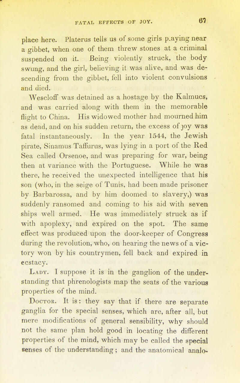 FATAL EFFECTS OF JOY. place here. Platerus tells us of some girls p.aying near a gibbet, when one of them threw stones at a criminal suspended on it. Being violently struck, the body swung, and the girl, believing it was aUve, and was de- scending from the gibbet, fell into violent convulsions and died. WesclofF was detained as a hostage by the Kalraucs, and was carried along with them in the memorable flight to China. His widowed mother had mourned him as dead, and on his sudden return, the excess of joy was fatal instantaneously. In the year 1544, the Jewish pirate, Sinamus TafFurus, was lying in a port of the Red Sea called Orsenoe, and was preparing for war, being then at variance with the Portuguese. While he was there, he received the unexpected intelligence that his son (who, in the seige of Tunis, had been made prisoner by Barbarossa, and by him doomed to slavery,) was suddenly ransomed and coming to his aid with seven ships well armed. He was immediately struck as if with apoplexy, and expii'ed on the spot. The same efiect was produced upon the door-keeper of Congress during the revolution, who, on hearing the news of a vic- tory won by his countrymen, fell back and expired in ecstacy. Lady. I suppose it is in the ganglion of the under- standing that phrenologists map the seats of the various properties of the mind. Doctor. It is: they say that if there are separate ganglia for the special senses, which are, after all, but mere modifications of general sensibility, why should not the same plan hold good in locating the different properties of the mind, which may be called the special senses of the understanding; and the anatomical analo-