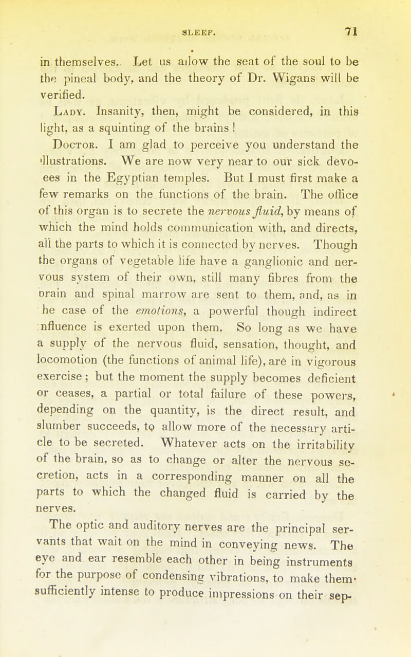 in themselves.. Let us ailow the seat of the soul to be the pineal body, and the theory of Dr. Wigans will be verified. Lady. Insanity, then, might be considered, in this light, as a squinting of the brains ! Doctor. I am glad to perceive you understand the ■llustrations. We are now very near to our sick devo- ees in the Egyptian temples. But I must first make a few remarks on the functions of the brain. The office of this organ is to secrete the nervous jluid, by means of vs^hich the mind holds communication with, and directs, all the parts to which it is connected by nerves. Though the organs of vegetable life have a ganglionic and ner- vous system of their own, still many fibres from the Drain and spinal marrow are sent to them, and, as in he case of the emoiions, a powerful though indirect influence is exerted upon them. So long as we have a supply of the nervous fluid, sensation, thought, and locomotion (the functions of animal life), are in vigorous exercise ; but the moment the supply becomes deficient or ceases, a partial or total failure of these powers, depending on the quantity, is the direct result, and slumber succeeds, Xq allow more of the necessary arti- cle to be secreted. Whatever acts on the irritability of the brain, so as to change or alter the nervous se- cretion, acts in a corresponding manner on all the parts to which the changed fluid is carried by the nerves. The optic and auditory nerves are the principal ser- vants that wait on the mind in conveying news. The eye and ear resemble each other in being instruments for the purpose of condensing vibrations, to make them- sufiiciently intense to produce impressions on their sep-