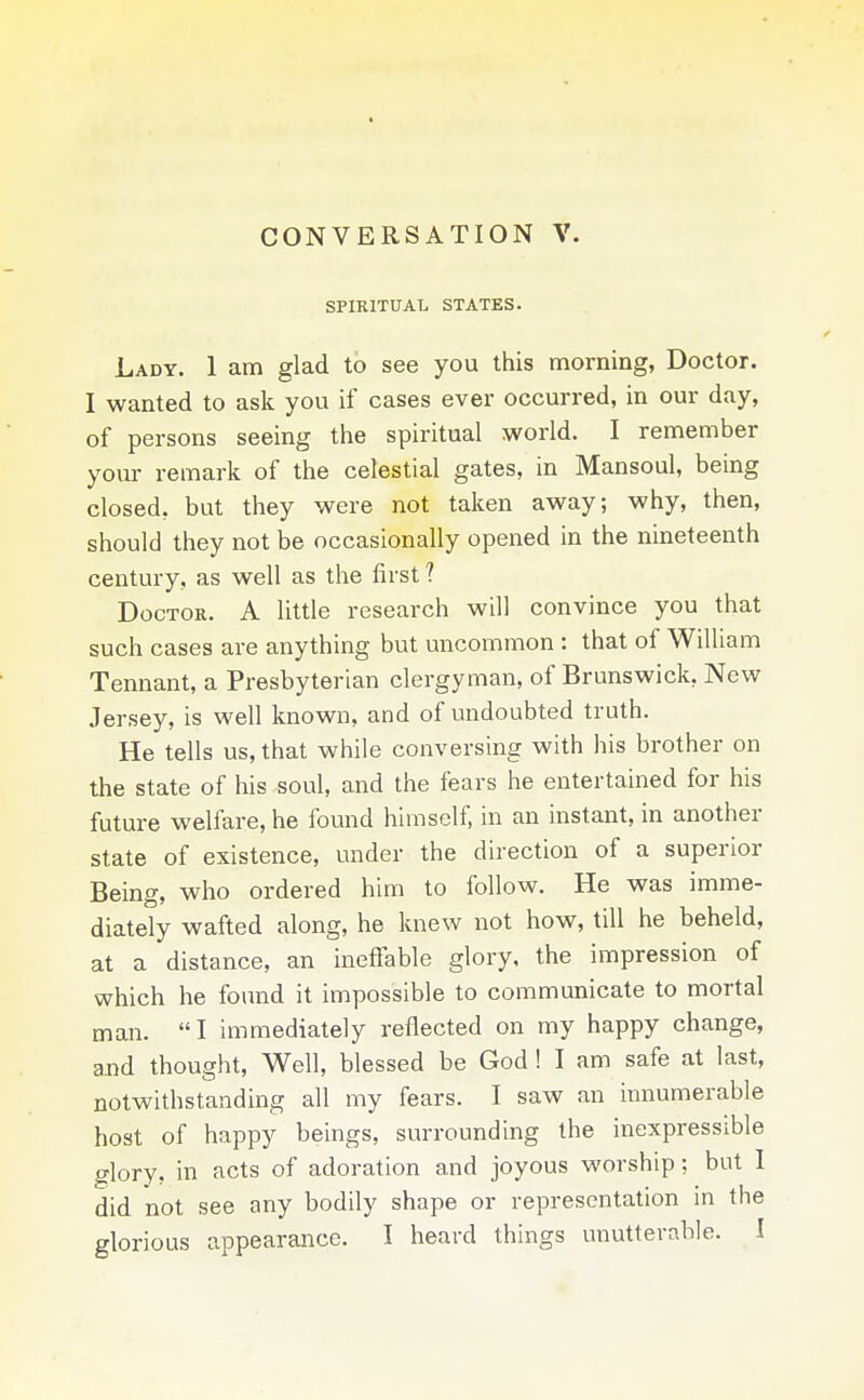 CONVERSATION V. SPIRITUAL STATES. Lady. 1 am glad to see you this morning, Doctor. I wanted to ask you if cases ever occurred, in our day, of persons seeing the spiritual world. I remember your remark of the celestial gates, in Mansoul, being closed, but they were not taken away; why, then, should they not be occasionally opened in the nineteenth century, as well as the first ? Doctor. A little research will convince you that such cases are anything but uncommon : that of William Tennant, a Presbyterian clergyman, of Brunswick, New Jersey, is well known, and of undoubted truth. He tells us, that while conversing with his brother on the state of his soul, and the fears he entertained for his future welfare, he found himself, in an instant, in another state of existence, under the direction of a superior Being, who ordered him to follow. He was imme- diately wafted along, he knew not how, till he beheld, at a distance, an ineffable glory, the impression of which he found it impossible to communicate to mortal man.  I immediately reflected on my happy change, and thought. Well, blessed be God! I am safe at last, notwithstanding all my fears. I saw an innumerable host of happy beings, surrounding the inexpressible glory, in acts of adoration and joyous worship; but 1 did not see any bodily shape or representation in the glorious appearance. I heard things unutterable. I