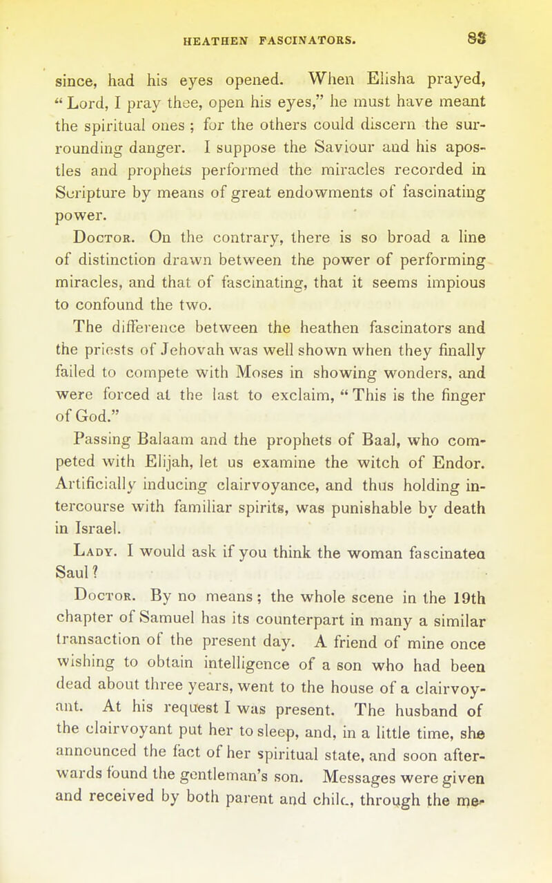 since, had his eyes opened. When Elisha prayed,  Lord, I pray thee, open his eyes, he must have meant the spiritual ones ; for the others could discern the sur- rounding danger. I suppose the Saviour and his apos- tles and prophets performed the miracles recorded in Scripture by means of great endowments of fascinating power. Doctor. On the contrary, there is so broad a line of distinction drawn between the power of performing miracles, and that of fascinating, that it seems impious to confound the two. The difference between the heathen fascinators and the priests of Jehovah was well shown when they finally failed to compete with Moses in showing wonders, and were forced at the last to exclaim,  This is the finger of God. Passing Balaam and the prophets of Baal, who com- peted with Elijah, let us examine the witch of Endor. Artificially inducing clairvoyance, and thus holding in- tercourse with familiar spirits, was punishable by death in Israel. Lady. I would ask if you think the woman fascinatea Saul ? Doctor. By no means; the whole scene in the 19th chapter of Samuel has its counterpart in many a similar transaction of the present day. A friend of mine once wishing to obtain intelligence of a son who had been dead about three years, went to the house of a clairvoy- ant. At his request I was present. The husband of the clairvoyant put her to sleep, and, in a little time, she announced the fact of her spiritual state, and soon after- wards found the gentleman's son. Messages were given and received by both parent and chile, through the nje^