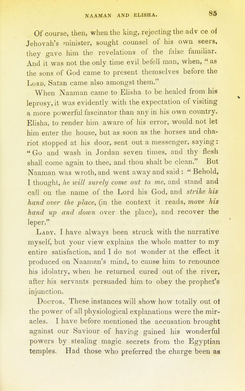 NAAMAN AND ELISHA. Of course, then, when the king, rejecting the adv ce of Jehovah's minister, sought counsel of his own seers, they gave him the revelations of the false familiar. And it was not the only time evil befell man, when,  as the sons of God came to present themselves before the Loud, Satan came also amongst them. When Naaman came to Elisha to be healed from his leprosy, it was evidently with the expectation of visiting a more powerful fascinator than any in his own country. Elisha, to render him aware of his error, would not let him enter the house, but as soon as the horses and cha- riot stopped at his door, sent out a messenger, saying:  Go and wash in Jordan seven times, and thy flesh shall come again to thee, and thou shalt be clean. But Naaman was wroth, and went away and said :  Behold, I thought, he will surehj come out to me, and stand and call on the name of the Lord his God, and strike his hand over the place, (in the context it reads, move his hand up and down over the place), and recover the leper. Lady. I have always been struck with the narrative myself, but your view explains the whole matter to my entire satisfaction, and I do not wonder at the effect it produced on Naaman's mind, to cause him to renounce his idolatry, when he returned cured out of the river, after his servants persuaded him to obey the prophet's injunction. Doctor. These instances will show how totally out ot the power of all physiological explanations were the mir- acles. I have before mentioned the accusation brought against our Saviour of having gained his wonderful powers by stealing magic secrets from the Egyptian temples. Had those who preferred the charge been as