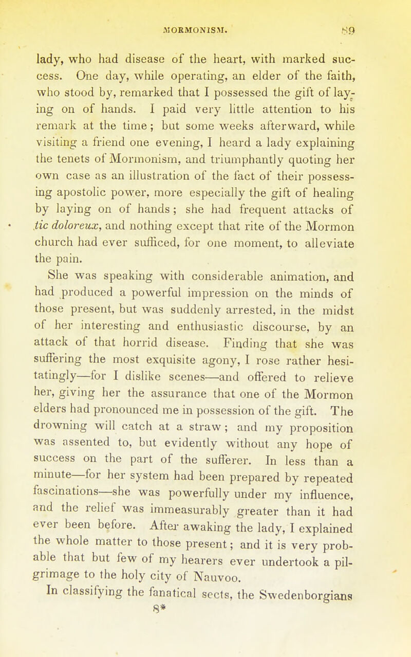 MORMONISM. lady, who had disease of the heart, with marked suc- cess. One day, while operating, an elder of the faith, who stood by, remarked that I possessed the gift of lay- ing on of hands. I paid very little attention to his remark at the time; but some weeks afterward, while visiting a friend one evening, I heard a lady explaining the tenets of Mormonism, and triumphantly quoting her own case as an illustration of the fact of their possess- ing apostolic power, more especially the gift of healing by laying on of hands; she had frequent attacks of tic doloreux, and nothing except that rite of the Mormon church had ever sufficed, for one moment, to alleviate the pain. She was speaking with considerable animation, and had produced a powerful impression on the minds of those present, but was suddenly arrested, in the midst of her interesting and enthusiastic discourse, by an attack of that horrid disease. Finding that she was suffering the most exquisite agony, I rose rather hesi- tatingly—for I dislike scenes—and offered to relieve her, giving her the assurance that one of the Mormon elders had pronounced me in possession of the gift. The drowning will catch at a straw; and my proposition was assented to, but evidently without any hope of success on the part of the sufferer. In less than a minute—for her system had been prepared by repeated fascinations—she was powerfully under my influence, and the relief was immeasurably greater than it had ever been before. Aftei- awaking the lady, I explained the whole matter to those present; and it is very prob- able that but few of my hearers ever undertook a pil- grimage to the holy city of Nauvoo. In classifying the fanatical sects, the Swedenborgians 8*