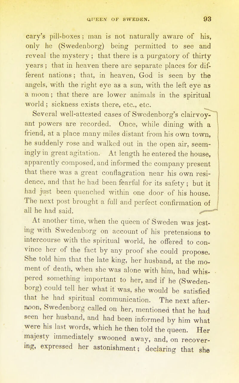 cary's pill-boxes ; man is not naturally aware of his, only he (Swedenborg) being permitted to see and reveal the mystery ; that there is a purgatory of thirty years; that in heaven there are separate places for dif- ferent nations; that, in heaven, God is seen by the angels, with the right eye as a sun, with the left eye as a moon; that there are lower animals in the spiritual world; sickness exists there, etc., etc. Several well-attested cases of Swedenborg's clairvoy- ant powers are recorded. Once, while dining with a friend, at a place many miles distant from his own town, he suddenly rose and walked out in the open air, seem- ingly in great agitation. At length he entered the house, apparently composed, and informed the company present that there was a great conflagration near his own resi- dence, and that he had been fearful for its safety; but it had just been quenched within one door of his house. The next post brought a full and perfect confirmation of all he had said. /«—■ At another time, when the queen of Sweden was jest- mg with Swedenborg on account of his pretensions to intercourse with the spiritual world, he offered to con- vince her of the fact by any proof she could propose. She told him that the late king, her husband, at the mo- ment of death, when she was alone with him, had whis- pered something important to her, and if he (Sweden- borg) could tell her what it was, she would be satisfied that he had spiritual communication. The next after- noon, Swedenborg called on her, mentioned that he had seen her husband, and had been informed by him what were his last words, which he then told the queen. Her majesty immediately swooned away, and, on recover- ing, expressed her astonishment; declaring that she