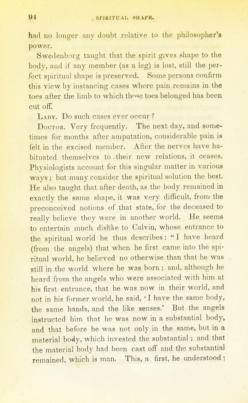 had no longer any doubt relative to the philosopher's power. Swedenborg taught that the spirit gives shape to the body, and if any member (as a leg) is lost, still the per- fect spiritual shape is preserved. Some persons confirm this view by instancing cases where pain remains in the toes after the limb to which th^'^e toes belonged has been cut off. Lady. Do such cases ever occur ? Doctor. Very frequently. The next day, and some- times for months after amputation, considerable pain is felt in the excised member. After the nerves have ha- bituated themselves to-their new relations, it ceases. Physiologists account for this singular matter in various ways ; but many consider the spiritual solution the best. He also taught that after death, as the body remained in exactly the same shape, it was very difficult, from the preconceived notions of that state, for the deceased to really believe they were in another world. He seems to entertain much disHke to Calvin, whose entrance to the spiritual world he thus describes:  I have heard (from the angels) that when he first came into the spi- ritual world, he believed no otherwise than that he was still in the world where he was born; and, although he heard from the angels who were associated with him at his first entrance, that he was now in their world, and not in his former world, he said, • I have the same body, the same hands, and the like senses.' But the angels instructed him that he was now in a substantial body, and that before he was not only in the same, but in a material body, which invested the substantial ; and that the material body had been cast off and the substantial remained, which is man. This, a first, he understood ;