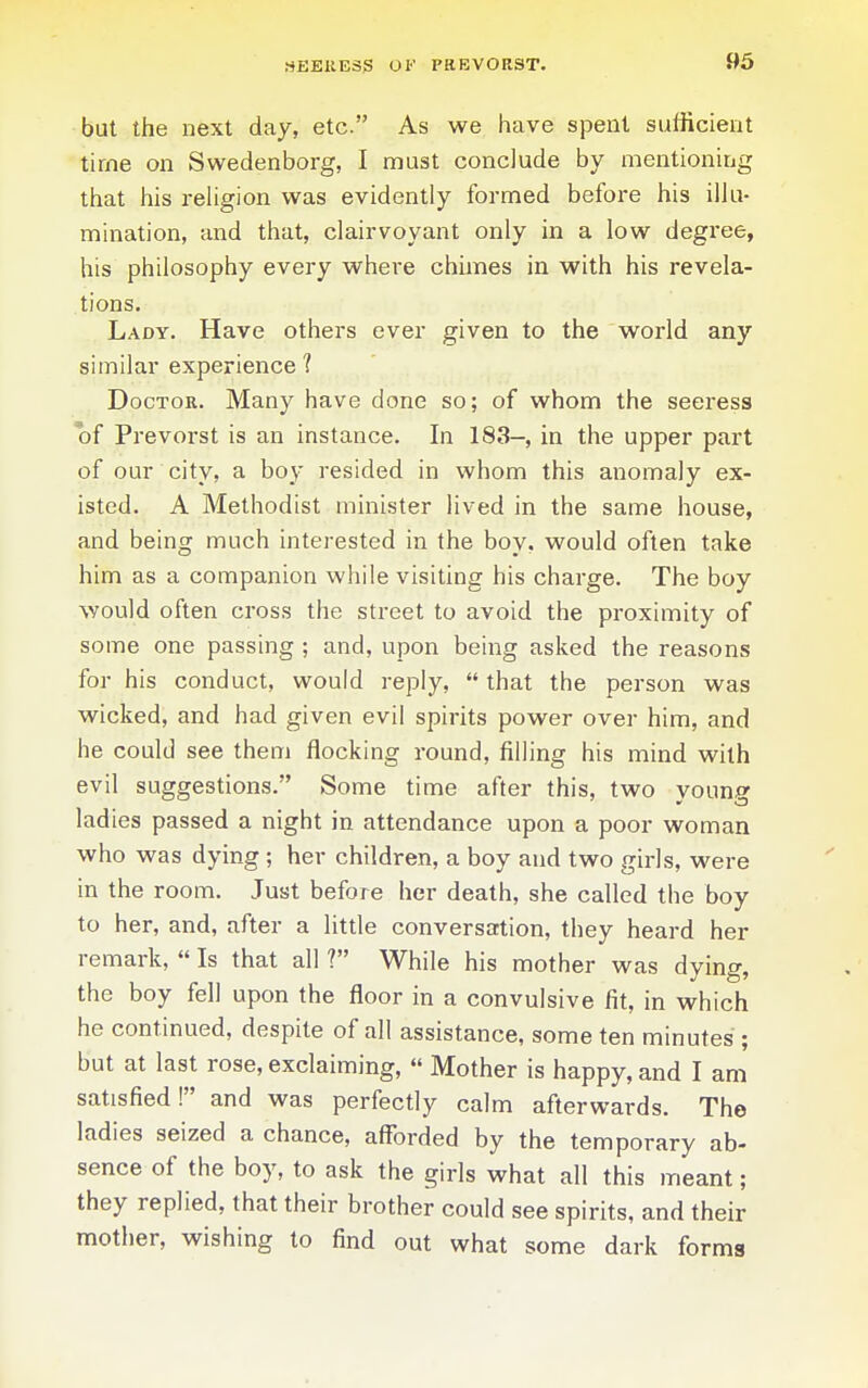 but the next day, etc. As we have spent sufficient time on Swedenborg, I must conclude by mentioning that his reUgion was evidently formed before his illu- mination, and that, clairvoyant only in a low degree, his philosophy every where chimes in with his revela- tions. Lady. Have others ever given to the world any similar experience ? Doctor. Many have done so; of whom the seeress of Prevorst is an instance. In 183-, in the upper part of our city, a boy resided in whom this anomaly ex- isted. A Methodist minister lived in the same house, and being much interested in the boy, would often take him as a companion while visiting his charge. The boy would often cross the street to avoid the proximity of some one passing ; and, upon being asked the reasons for his conduct, would reply, that the person was wicked, and had given evil spirits power over him, and he could see them flocking round, filling his mind with evil suggestions. Some time after this, two young ladies passed a night in attendance upon a poor woman who was dying ; her children, a boy and two girls, were in the room. Just before her death, she called the boy to her, and, after a little conversation, they heard her remark,  Is that all ? While his mother was dying, the boy fell upon the floor in a convulsive fit, in which he continued, despite of all assistance, some ten minutes ; but at last rose, exclaiming,  Mother is happy, and I am satisfied! and was perfectly calm afterwards. The ladies seized a chance, afforded by the temporary ab- sence of the boy, to ask the girls what all this meant; they replied, that their brother could see spirits, and their mother, wishing to find out what some dark forms