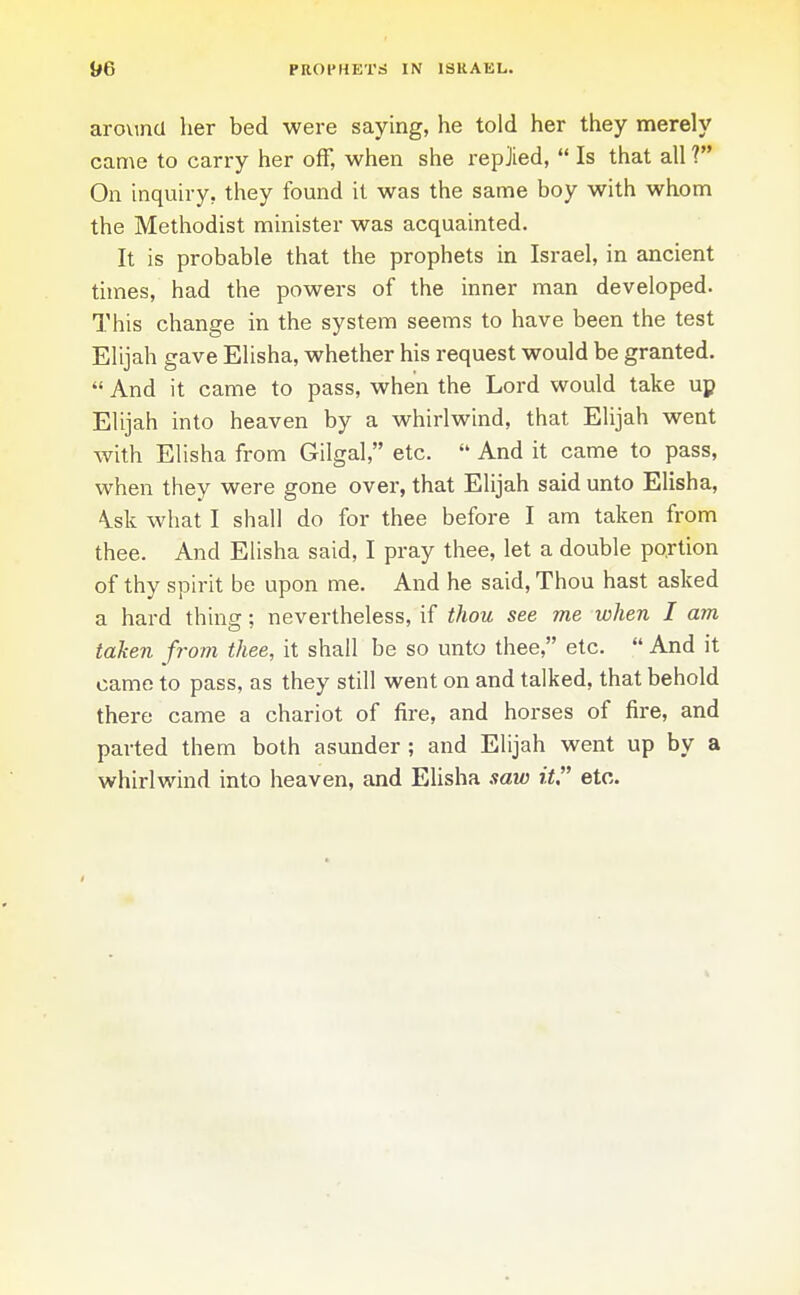 arovmcl her bed were saying, he told her they merely came to carry her off, when she repjied,  Is that all ? On inquh-y, they found it was the same boy with whom the Methodist minister was acquainted. It is probable that the prophets in Israel, in ancient times, had the powers of the inner man developed. This change in the system seems to have been the test Elijah gave Elisha, whether his request would be granted.  And it came to pass, when the Lord would take up Elijah into heaven by a whirlwind, that Elijah went with Elisha from Gilgal, etc.  And it came to pass, when they were gone over, that Elijah said unto Elisha, \sk what I shall do for thee before I am taken from thee. And Elisha said, I pray thee, let a double po.rtion of thy spirit be upon me. And he said. Thou hast asked a hard thing; nevertheless, if thou see me when I am taken from thee, it shall be so unto thee, etc.  And it came to pass, as they still went on and talked, that behold there came a chariot of fire, and horses of fire, and parted them both asunder ; and Elijah went up by a whirlwind into heaven, and Elisha saw it etc.