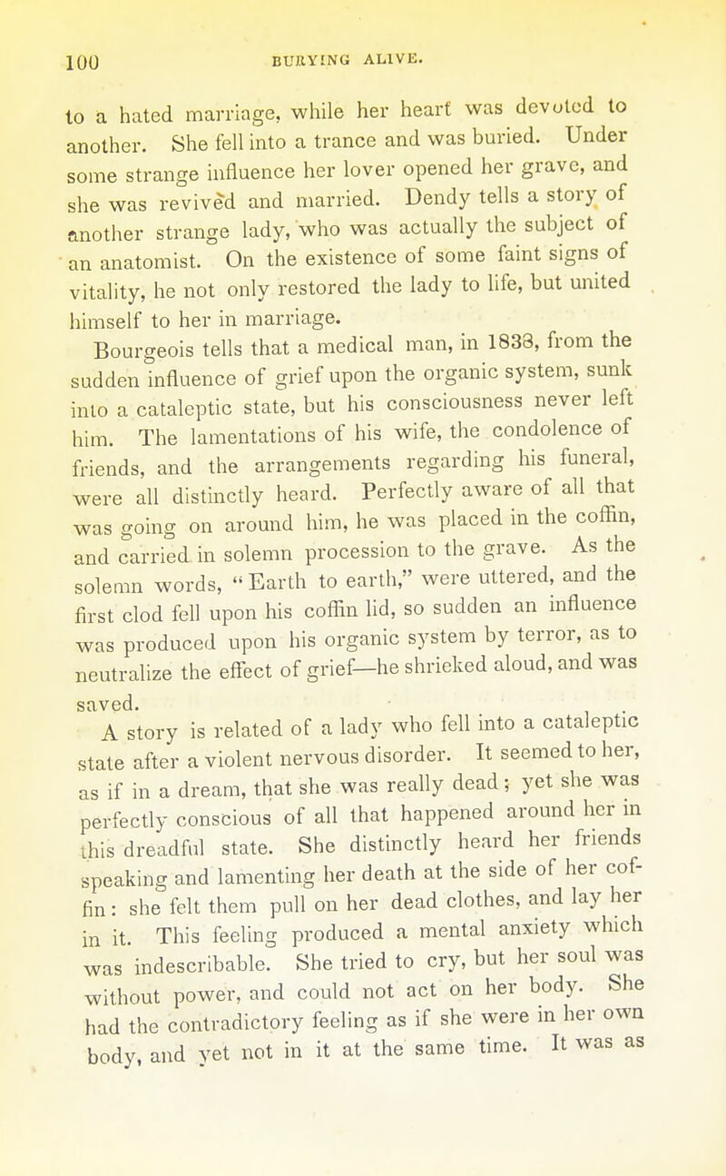 to a hated marriage, while her heart was devoted to another. She fell into a trance and was buried. Under some strange influence her lover opened her grave, and she was revived and married. Dendy tells a story of another strange lady, who was actually the subject of an anatomist. On the existence of some faint signs of vitality, he not only restored the lady to life, but united himself to her in marriage. Bourgeois tells that a medical man, in 1833, from the sudden influence of grief upon the organic system, sunk inio a cataleptic state, but his consciousness never left him. The lamentations of his wife, the condolence of friends, and the arrangements regarding his funeral, were all distinctly heard. Perfectly aware of all that was going on around him, he was placed in the coffin, and carried in solemn procession to the grave. As the solemn words,  Earth to earth, were uttered, and the first clod fell upon his coffin lid, so sudden an influence was produced upon his organic system by terror, as to neutralize the effect of grief—he shrieked aloud, and was ' A story is related of a lady who fell into a cataleptic state after a violent nervous disorder. It seemed to her, as if in a dream, that she was really dead; yet she was perfectly conscious of all that happened around her m this dreadful state. She distinctly heard her friends speaking and lamenting her death at the side of her cof- fin : she felt them pull on her dead clothes, and lay her in it. This feeling produced a mental anxiety which was indescribable. She tried to cry, but her soul was without power, and could not act on her body. She had the contradictory feeling as if she were in her owa body, and vet not in it at the same time. It was as