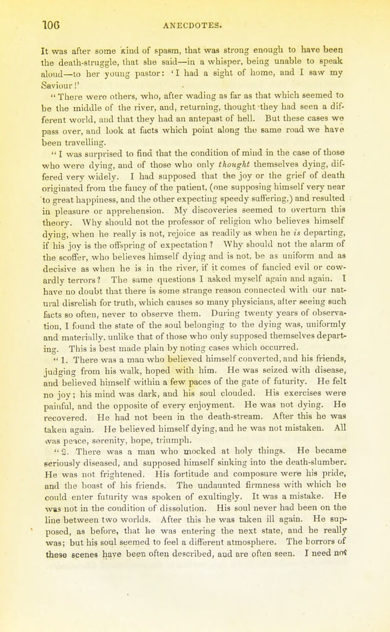 It was after some kind of Rpasm, that was strong enough to have been the dealh-slruggle, that she said—in a whisper, being unable to speak aloud—to her young pastor: 'I had a sight of home, and I saw my Saviour!'  There were others, who, after wading as far as that which seemed to be the middle of the river, and, returning, thought they had seen a dif- ferent world, and that they had an antepast of hell. But these cases we pass over, and look at facts which point along tho same road we have been travelling.  I was surprised to find that the condition of mind in the case of those who were dying, and of those who only thought themselves dying, dif- fered very widely. I had supposed that the joy or the grief of death originated from the fancy of the patient, (one supposing himself very near 'to great happiness, and the other expecting speedy suffering,) and resulted in pleasure or apprehension. My discoveries seemed to overtura this theory. Why should not the professor of religion who believes himself dying, when he really is not, rejoice as readily as when he is departing, if his joy is the offspring of expectation ? Why should not the alarm of the scoffer, who believes himself dying and is not, be as uniform and as decisive as when he is in the river, if it comes of fancied evil or cow- ardly terrors? The same questions I askod myself again and again. I have no doubt that there is some strange reason connected with our nat- ural disrelish for truth, which causes so many physicians, after seeing such facts so often, never to observe them. During twenty years of observa- tion, I found the state of the soul belonging to the dying was, uniformly and materiidly. unlike that of those who only supposed themselves depart- ing. This is best made plain by noting cases which occurred.  1. There was a man who believed himself converted, and his friends, judging from his walk, hoped with him. He \\&s seized with disease, and believed himself within a few paces of the gate of futurity. He felt no joy; his mind was dark, and his soul clouded. His exercises wei-e painful, and the opposite of eveiy enjoyment. He was not dying. He recovered. He had not been in the death-stream. After this he was taken again. He believed himself dying, and he was not mistaken. All cvas peice, serenity, hope, triumph.  2. There was a man who mocked at holy things. He became seriously diseased, and supposed himself sinking into the death-slumber. He was not frightened. His fortitude and composure were his pride, and the boast of his friends. The undaunted firmness with which ho could enter futurity was spoken of exultingly. It was a mistake. He was not in the condition of dissolution. His soul never had been on the line between two worlds. After this he was talcen ill again. Ha sup- posed, as before, that he was entering the next state, and he really was; but his soul seemed to feel a different atmosphere. The horrors of these scenes have been often described, and are often seen. I need not