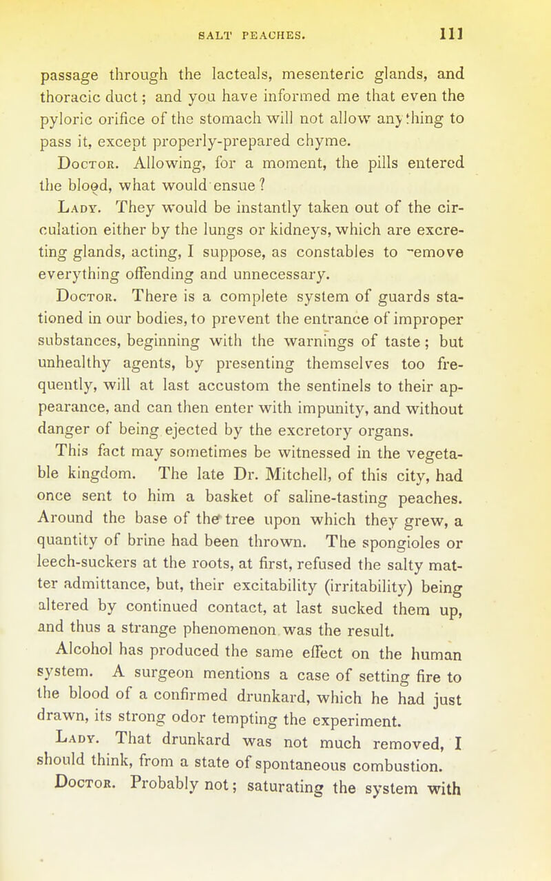 passage through the lacteals, mesenteric glands, and thoracic duct; and you have informed me that even the pyloric orifice of the stomach will not allow anything to pass it, except properly-prepared chyme. Doctor. Allow^ing, for a moment, the pills entered the blood, what would ensue ? Lady. They would be instantly taken out of the cir- culation either by the lungs or kidneys, which are excre- ting glands, acting, I suppose, as constables to -emove everything offending and unnecessary. Doctor. There is a complete system of guards sta- tioned in our bodies, to prevent the entrance of improper substances, beginning with the wai'nings of taste; but unhealthy agents, by presenting themselves too fre- quently, will at last accustom the sentinels to their ap- pearance, and can then enter with impunity, and without danger of being ejected by the excretory organs. This fact may sometimes be witnessed in the vegeta- ble kingdom. The late Dr. Mitchell, of this city, had once sent to him a basket of saline-tasting peaches. Around the base of thef tree upon which they grew, a quantity of brine had been thrown. The spongioles or leech-suckers at the roots, at first, refused the salty mat- ter admittance, but, their excitability (irritability) being altered by continued contact, at last sucked them up, and thus a strange phenomenon was the result. Alcohol has produced the same effect on the human system. A surgeon mentions a case of setting fire to the blood of a confirmed drunkard, which he had just drawn, its strong odor tempting the experiment. Lady. That drunkard was not much removed, I should think, from a state of spontaneous combustion. Doctor. Probably not; saturating the system with