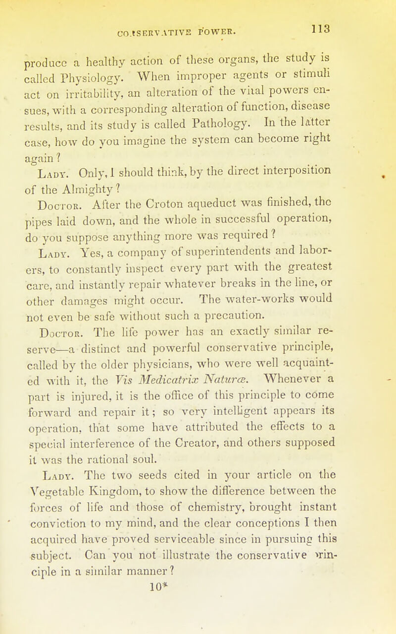 CO.tSERVATIVE POWER. produce a healthy action of these organs, the study is called Physiology. When improper agents or stimuh act on irritability, an alteration of the viial powers en- sues, with a corresponding alteration of function, disease results, and its study is called Pathology. In the latter case, how do you imagine the system can become right again 1 Ladv. Only, 1 should think, by the direct interposition of the Almighty ? Doctor. After the Croton aqueduct was finished, the pipes laid down, and the whole in successful operation, do you suppose anything more was required? Lady. Yes, a company of superintendents and labor- ers, to constantly inspect every part with the greatest care, and instantly repair whatever breaks in the line, or other damages might occur. The water-works would not even be safe v/ithout such a precaution. Doctor. The life power has an exactly similar re- serve—a distinct and powerful conservative principle, called by the older physicians, who were well acquaint- ed with it, the Vis Medicatrix NaturcB. Whenever a part is injured, it is the office of this principle to come forward and repair it; so very intelligent appears its operation, that some have attributed the effects to a special interference of the Creator, and others supposed it was the rational soul. Lady. The two seeds cited in your article on the Vegetable Kingdom, to show the difference between the forces of life and those of chemistry, brought instant conviction to my mind, and the clear conceptions I then acquired have proved serviceable since in pursuing this subject. Can you not illustrate the conservative >rin- ciple in a similar manner? 10*