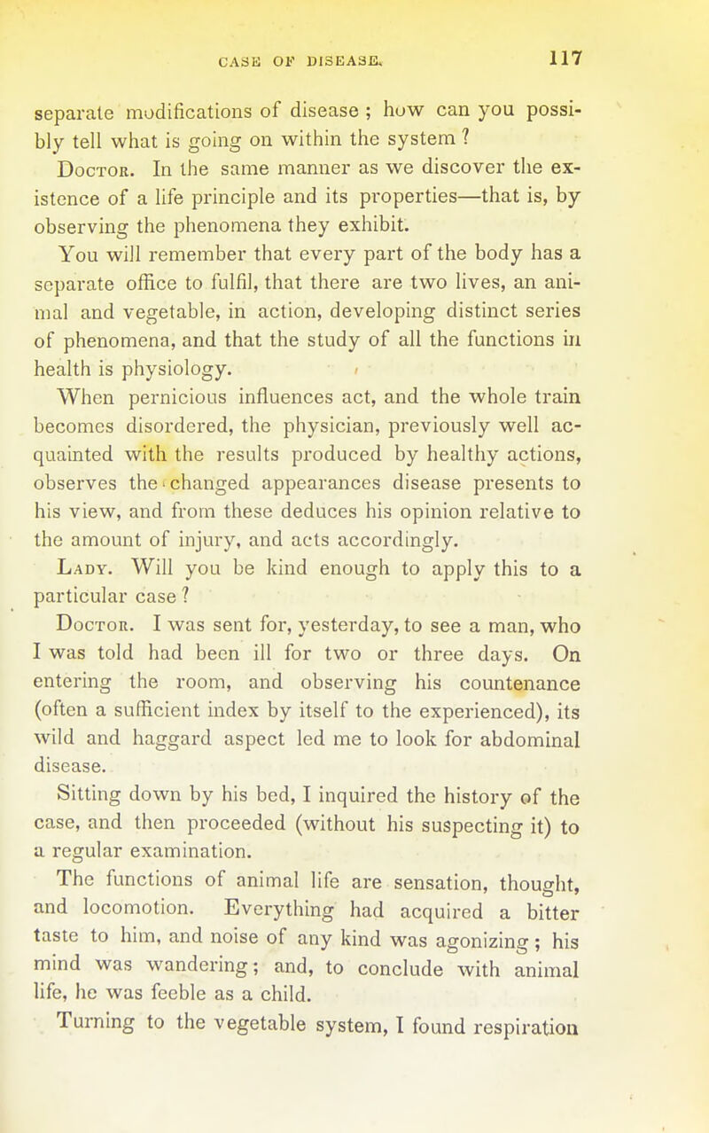 separate modifications of disease ; how can you possi- bly tell what is going on within the system ? Doctor, In the same mannei* as we discover the ex- istence of a life principle and its properties—that is, by observing the phenomena they exhibit. You will remember that every part of the body has a separate office to fulfil, that there are two hves, an ani- mal and vegetable, in action, developing distinct series of phenomena, and that the study of all the functions in health is physiology. When pernicious influences act, and the whole train becomes disordered, the physician, previously well ac- quainted with the results produced by healthy actions, observes the'changed appearances disease presents to his view, and from these deduces his opinion relative to the amount of injury, and acts accordingly. Lady. Will you be kind enough to apply this to a particular case ? Doctor. I was sent for, yesterday, to see a man, who I was told had been ill for two or three days. On entering the room, and observing his countenance (often a sufficient index by itself to the experienced), its wild and haggard aspect led me to look for abdominal disease. Sitting down by his bed, I inquired the history of the case, and then proceeded (without his suspecting it) to a regular examination. The functions of animal life are sensation, thought, and locomotion. Everything had acquired a bitter taste to him, and noise of any kind was agonizing; his mind was wandering; and, to conclude with animal Ufe, he was feeble as a child. Turning to the vegetable system, I found respiration