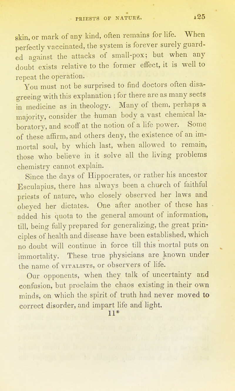 PRIESTS OF NATURE. x25 skin, or mark of any kind, often remains for life. When perfectly vaccinated, the system is forever surely guard- ed against the attacks of small-pox; but when any doubt exists relative to the former effect, it is well to repeat the operation. You must not be surprised to find doctors often disa- greeing with this explanation ; for there are as many sects in medicine as in theology. Many of them, perhaps a majority, consider the human body a vast chemical la- boratory, and scoff at the notion of a life power. Some of these affirm, and others deny, the existence of an im- mortal soul, by which last, when allowed to remain, those who believe in it solve all the living problems chemistry cannot explain. Since the days of Hippocrates, or rather his ancestor Esculapius, there has always been a church of faithful priests of nature, who closely observed her laws and obeyed her dictates. One after another of these has • added his quota to the general amount of information, till, being fully prepared for generalizing, the great prin- ciples of health and disease have been established, which no doubt will continue in force till this mortal puts on immortality. These true physicians are known under the name of vitalists, or observers of life. Our opponents, when they talk of uncertainty and confusion, but proclaim the chaos existing in their own minds, on which the spirit of truth had never moved to correct disorder, and impart life and fight. 11*