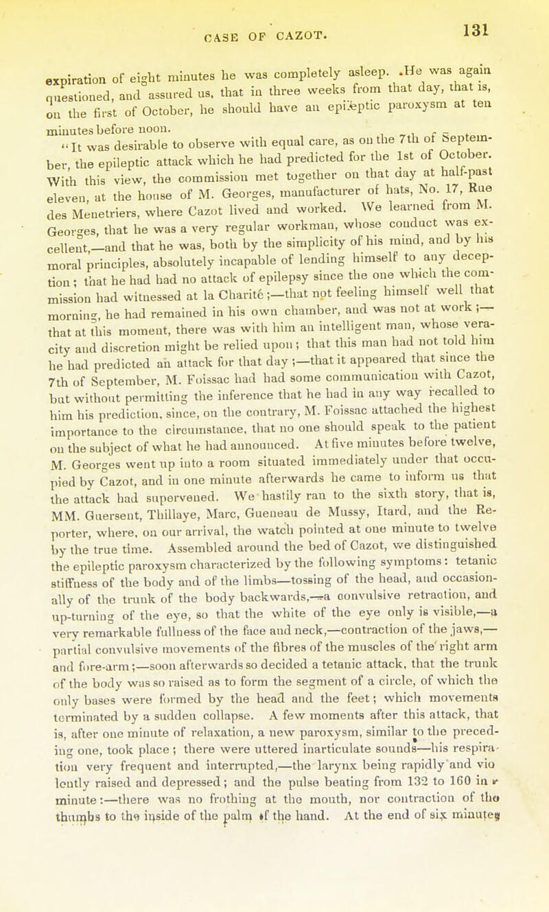 expiration of eight minutes he was completely asleep .He was agam nueslioned, and assured us. that in three weeks from that day, that is, ou the first of October, he should have an ep.lfeptic paroxysm at ten minutes before noon. It was desirable to observe with equal care, as ou the 7th of beptem- ber the epileptic attack which he had predicted for the 1st of October. With this view, the commission met together on that aay at half-past eleven at the house of M. Georges, manufacturer of hats, No 17, Kue des Menetriers, where Cazot lived and worked. We learned from M. Georges, that he was a very regular workman, whose conduct was ex- cellent-and that he was, both by the simplicity of his mmd, and by his moral principles, absolutely incapable of lending himself to any decep- tion ; that he had had no attack of epilepsy since tiio one which the com- mission had witnessed at la Charitc •,-that not feeling himself well that mornin- he had remained in his own chamber, and was not at work ;— that at this moment, there was with him an intelligent man, whose vera- city and discretion might be relied upon; that this man had not told him he had predicted ah attack for that day ;-that it appeared that since the 7th of September, M. Foissac had had some communication with Cazot, but without permitting the inference that he had in any way recalled to him his prediction, since, on the contrary, M. Foissac attached the highest importance to the circumstance, that no one should speak to the patient ou the subject of what he had announced. At five minutes before twelve, M. Georges went up into a room situated immediately under that occu- pied by Cazot, and in one minute afterwards he came to inform us that the attack had supervened. We hastily ran to the sixth story, that is, MM. Guersent, Thillaye, Marc, Gueneau de Mussy, Itard, and the Re- porter, where, on our arrival, the watch pointed at one minute to twelve by the true time. Assembled around the bed of Cazot, v.'e distinguished the epileptic paroxysm characterized by the following symptoms: tetanic stiffness of the body and of the limbs—tossing of the head, and occasion- ally of the trunk of the body backwards,-^a convulsive retraction, and up-turning of the eye, so that the white of the eye only is visible,—a very remarkable fullness of the face and neck,—contraction of the jaws,— partial convulsive movements of the fibres of the muscles of the right arm and fore-arm;—soon afterwards so decided a tetanic attack, that the trunk of the body was so raised as to form the segment of a circle, of which the only bases were formed by the head and the feet; which movements terminated by a sudden collapse. A few moments after this attack, that is, after one minute of relaxation, a new paroxysm, similar to the preced- ing one, took place; there were uttered inarticulate sounds—his respira- tion very frequent and interrupted,—the larynx being rapidly and vio loutly raised and depressed; and the pulse beating from 132 to 160 in u- minute:—there was no frothing at the mouth, nor contraction of tho thuiifbs to thq inside of the palni »f the hand. At the end of si,x miauteji