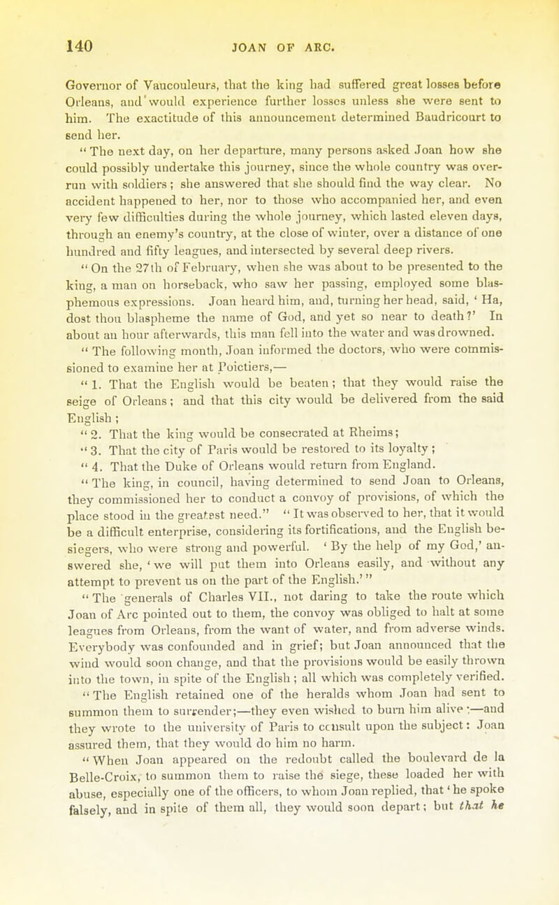 Governor of Vaucouleurs, that the king had suffered great losses before Orleans, and'would experience further losses unless she were sent to him. The exactitude of this announcement determined Baudricoart to send her.  The next day, on her departure, many persons asked Joan how she could possibly undertake this journey, since the whole country was over- run with soldiers ; she answered that she should find the way clear. No accident happened to her, nor to those who accompanied her, and even very few difficulties during the whole journey, which lasted eleven days, through an enemy's country, at the close of wiuter, over a distance of one hundred and fifty leagues, and intersected by several deep rivers.  On the 27lh of February, when she was about to be presented to the king, a man on horseback, who saw her passing, employed some blas- phemous expressions. Joan heard him, and, turning her head, said, ' Ha, dost thou blaspheme the name of God, and yet so near to death?' In about an hour aftervi^ards, this man fell into the water and was drowned.  The following month, ,Toan informed the doctors, who were commis- sioned to examine her at Poictiers,—  1. That the English would be beaten; that they would raise the Beige of Orleans; and that this city would be delivered from the said English ;  2. That the king would be consecrated at Rheims;  3. That the city of Paris would be restored to its loyalty ;  4. That the Duke of Orleans would return from England. The king, in council, having determined to send Joan to Orleans, they commissioned her to conduct a convoy of provisions, of which the place stood in the greatest need.  It was observed to her, that it v/ould be a difficult enterprise, considenng its fortifications, and the English be- siegers, who were sti-ong and powerful. ' By the help of my God,' an- swered she, ' we will put them into Orleans easily, and without any attempt to prevent us on the part of the English.'   The generals of Charles VII., not daring to take the route which Joan of Arc pointed out to them, the convoy was obhged to halt at some leagues from Orleans, from the want of water, and from adverse winds. Everybody was confounded and in grief; but Joan announced that the wind would soon change, and that the provisions would be easily thrown into the town, in spite of the Enghsh ; all which was completely verified. The English retained one of the heralds whom Joan had sent to summon them to surrender;—they even wished to bum him alive:—and they wrote to the university of Paris to cciisult upon the subject: Joan assured them, that they would do him no harm.  When Joan appeared on the redoubt called the boulevard de la Belle-Croix, to summon them to raise the siege, these loaded her with abuse, especially one of the officers, to whom Joan replied, that' he spoke falsely, and in spite of them all, they would soon depart; but that he