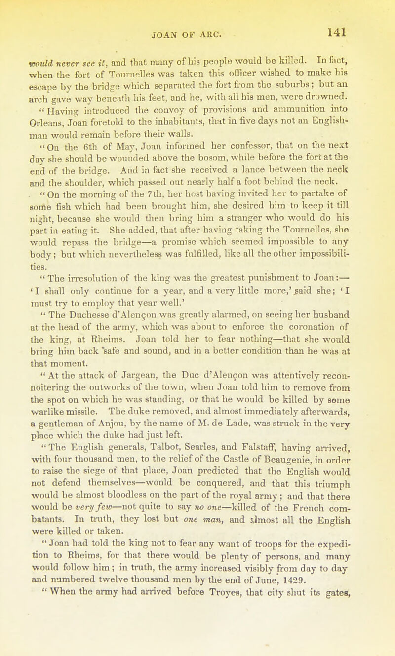 v)otdd never see it, and that many of bis people would be killed. In fact, ■when the fort of Toui uelles was taken this officer wished to make his escape by the bridge which separated the fort from the suburbs; but an arch gave way beneath his feet, and he, with ail his men. were drowned.  Havang introduced the convoy of provisions and ammunition into Orleans, Joan foretold to the inhabitants, that in five days not an English- man would remain before their walls.  On the 6th of May, Joan informed her confessor, that on the next day she should be wounded above the bosom, while before the fort at the end of the bridge. And in fact she received a lance between the neck and the shoulder, which passed out nearly half a foot behind the neck.  On the morning of the 7th, her host having invited her to partake of some fish which had been brought him, she desired him to keep it till night, because she would then bring him a stranger v^-ho would do his part in eating it. She added, that after having taking the Touruelles, she would repass the bridge—a promise which seemed impossible to any body; but which nevertheless was fulGUed, like all the other impossibili- ties.  The irresolution of the king was the greatest punishment to Joan:— 'I shall only continue for a year, and a very little more,'^aid she; 'I must tiy to employ that year well.'  The Ducheese d'Alen5on was greatly alarmed, on seeing her husband at the head of the army, which was about to enforce tlie coronation of the king, at Rheims. Joan told her to fear nothing—that she would bring him back 'safe and sound, and in a better condition than he was at that moment.  At the attack of Jargean, the Due d'Alengou was attentively recon- noitering the outworks of the town, when Joan told him to remove from the spot on which he was standing, or that he would be killed by some warlike missile. The duke removed, and almost immediately afterwards, a gentleman of Anjou, by the name of M. de Lade, was struck in the very place which the duke had just left.  The English generals, Talbot, Searles, and FalstafF, having arrived, with four thousand men, to the relief of the Castle of Beaugenie, in order to raise the siege of that place, Joan predicted that the English would not defend themselves—would be conquered, and that this triumph would be almost bloodless on the part of the royal army ; and that there would be very few—not quite to say 7w one—killed of the French com- batants. In tinlh, they lost but one man, and almost all the English were killed or taken.  Joan had told the king not to fear any want of troops for the expedi- tion to Rheims, for that there would be plenty of persons, and many would follow him; in truth, the army increased visibly from day to day and numbered twelve thousand men by the end of June, 1429.  When the army had amved before Troyes, that city shut its gates.